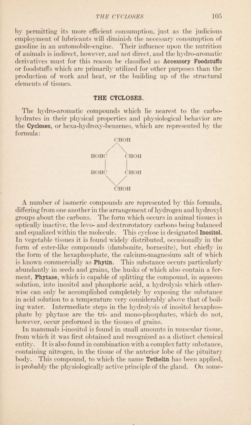 by permitting its more efficient consumption, just as the judicious employment of lubricants will diminish the necessary consumption of gasoline in an automobile-engine. Their influence upon the nutrition of animals is indirect, however, and not direct, and the hydro-aromatic derivatives must for this reason be classified as Accessory Foodstuffs or foodstuffs which are primarily utilized for other purposes than the production of work and heat, or the building up of the structural elements of tissues. THE CYCLOSES. The hydro-aromatic compounds which lie nearest to the carbo- hydrates in their physical properties and physiological behavior are the Cycloses, or hexa-hydroxy-benzenes, which are represented by the formula: CHOH HOHC CHOH HOHC CHOH CHOH A number of isomeric compounds are represented by this formula, differing from one another in the arrangement of hydrogen and hydroxyl groups about the carbons. The form which occurs in animal tissues is optically inactive, the levo- and dextrorotatory carbons being balanced and equalized within the molecule. This cyclose is designated Inositol. In vegetable tissues it is found widely distributed, occasionally in the form of ester-like compounds (dambonite, bornesite), but chiefly in the form of the hexaphosphate, the calcium-magnesium salt of which is known commercially as Phytin. This substance occurs particularly abundantly in seeds and grains, the husks of which also contain a fer- ment, Phytase, which is capable of splitting the compound, in aqueous solution, into inositol and phosphoric acid, a hydrolysis which other- wise can only be accomplished completely by exposing the substance in acid solution to a temperature very considerably above that of boil- ing water. Intermediate steps in the hydrolysis of inositol hexaphos- jdiate by phytase are the tri- and mono-phosphates, which do not, however, occur preformed in the tissues of grains. In mammals i-inositol is found in small amounts in muscular tissue, from which it was first obtained and recognized as a distinct chemical entity. It is also found in combination with a complex fatty substance, containing nitrogen, in the tissue of the anterior lobe of the pituitary body. This compound, to which the name Tethelin has been applied, is probably the physiologically active principle of the gland. On some-