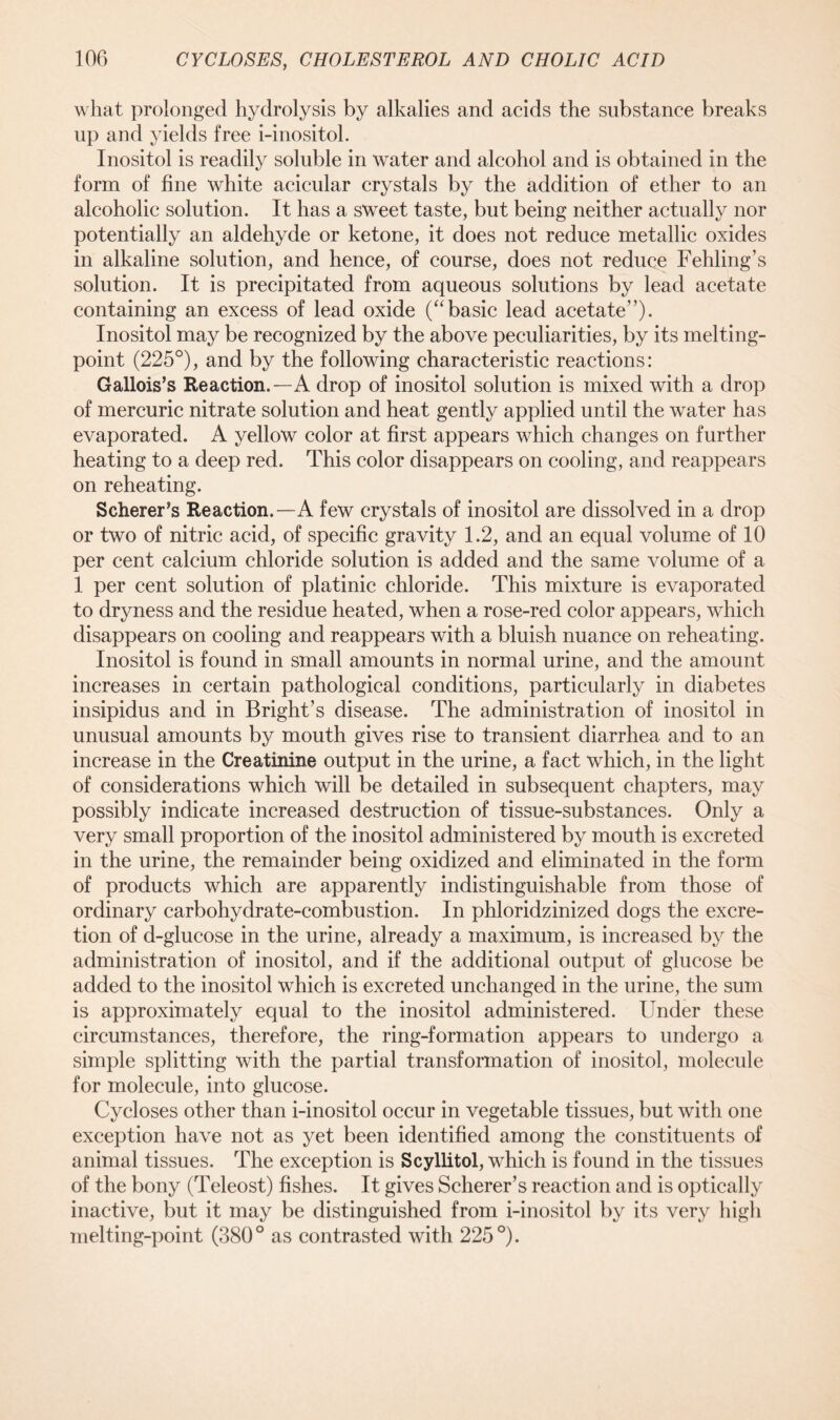 what prolonged hydrolysis by alkalies and acids the substance breaks up and yields free i-inositol. Inositol is readily soluble in water and alcohol and is obtained in the form of fine white acicular crystals by the addition of ether to an alcoholic solution. It has a sweet taste, but being neither actually nor potentially an aldehyde or ketone, it does not reduce metallic oxides in alkaline solution, and hence, of course, does not reduce Fehling’s solution. It is precipitated from aqueous solutions by lead acetate containing an excess of lead oxide (“basic lead acetate”). Inositol may be recognized by the above peculiarities, by its melting- point (225°), and by the following characteristic reactions: Gallois’s Reaction.—A drop of inositol solution is mixed with a drop of mercuric nitrate solution and heat gently applied until the water has evaporated. A yellow color at first appears which changes on further heating to a deep red. This color disappears on cooling, and reappears on reheating. Scherer’s Reaction.—A few crystals of inositol are dissolved in a drop or two of nitric acid, of specific gravity 1.2, and an equal volume of 10 per cent calcium chloride solution is added and the same volume of a 1 per cent solution of platinic chloride. This mixture is evaporated to dryness and the residue heated, when a rose-red color appears, which disappears on cooling and reappears with a bluish nuance on reheating. Inositol is found in small amounts in normal urine, and the amount increases in certain pathological conditions, particularly in diabetes insipidus and in Bright’s disease. The administration of inositol in unusual amounts by mouth gives rise to transient diarrhea and to an increase in the Creatinine output in the urine, a fact which, in the light of considerations which will be detailed in subsequent chapters, may possibly indicate increased destruction of tissue-substances. Only a very small proportion of the inositol administered by mouth is excreted in the urine, the remainder being oxidized and eliminated in the form of products which are apparently indistinguishable from those of ordinary carbohydrate-combustion. In phloridzinized dogs the excre- tion of d-glucose in the urine, already a maximum, is increased by the administration of inositol, and if the additional output of glucose be added to the inositol which is excreted unchanged in the urine, the sum is approximately equal to the inositol administered. Under these circumstances, therefore, the ring-formation appears to undergo a simple splitting with the partial transformation of inositol, molecule for molecule, into glucose. Cycloses other than i-inositol occur in vegetable tissues, but with one exception have not as yet been identified among the constituents of animal tissues. The exception is Scyllitol, which is found in the tissues of the bony (Teleost) fishes. It gives Scherer’s reaction and is optically inactive, but it may be distinguished from i-inositol by its very high melting-point (380° as contrasted with 225°).