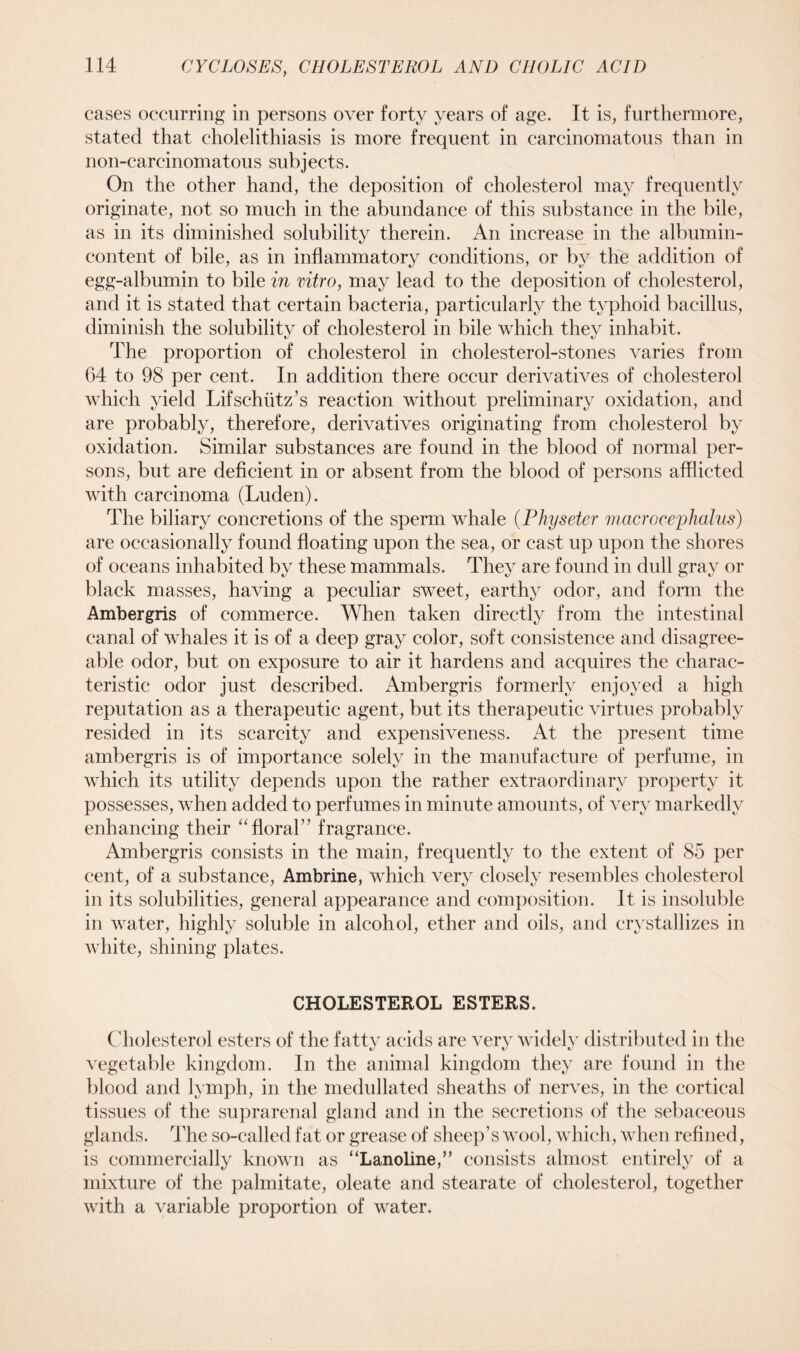 cases occurring in persons over forty years of age. It is, furthermore, stated that cholelithiasis is more frequent in carcinomatous than in non-carcinomatous subjects. On the other hand, the deposition of cholesterol may frequently originate, not so much in the abundance of this substance in the bile, as in its diminished solubility therein. An increase in the albumin- content of bile, as in inflammatory conditions, or by the addition of egg-albumin to bile in vitro, may lead to the deposition of cholesterol, and it is stated that certain bacteria, particularly the typhoid bacillus, diminish the solubility of cholesterol in bile which they inhabit. The proportion of cholesterol in cholesterol-stones varies from 64 to 98 per cent. In addition there occur derivatives of cholesterol which yield Lifschiitz’s reaction without preliminary oxidation, and are probably, therefore, derivatives originating from cholesterol by oxidation. Similar substances are found in the blood of normal per- sons, but are deficient in or absent from the blood of persons afflicted with carcinoma (Luden). The biliary concretions of the sperm whale (Physeter macrocephalus) are occasionally found floating upon the sea, or cast up upon the shores of oceans inhabited by these mammals. They are found in dull gray or black masses, having a peculiar sweet, earthy odor, and form the Ambergris of commerce. When taken directly from the intestinal canal of whales it is of a deep gray color, soft consistence and disagree- able odor, but on exposure to air it hardens and acquires the charac- teristic odor just described. Ambergris formerly enjoyed a high reputation as a therapeutic agent, but its therapeutic virtues probably resided in its scarcity and expensiveness. At the present time ambergris is of importance solely in the manufacture of perfume, in which its utility depends upon the rather extraordinary property it possesses, when added to perfumes in minute amounts, of very markedly enhancing their “floral” fragrance. Ambergris consists in the main, frequently to the extent of 85 per cent, of a substance, Ambrine, which very closely resembles cholesterol in its solubilities, general appearance and composition. It is insoluble in water, highly soluble in alcohol, ether and oils, and crystallizes in white, shining plates. CHOLESTEROL ESTERS. Cholesterol esters of the fatty acids are very widely distributed in the vegetable kingdom. In the animal kingdom they are found in the blood and lymph, in the medulla ted sheaths of nerves, in the cortical tissues of the suprarenal gland and in the secretions of the sebaceous glands. The so-called fat or grease of sheep’s wool, which, when refined, is commercially known as “Lanoline,” consists almost entirely of a mixture of the palmitate, oleate and stearate of cholesterol, together with a variable proportion of water.