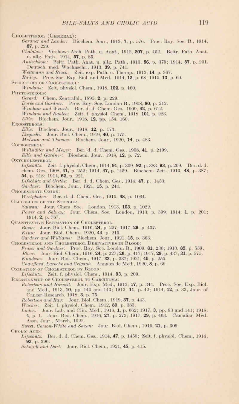 Cholesterol (General): Gardner and Lander: Biochem. Jour., 1913, 7, p. 576. Proc. Roy. Soc. B., 1914, 87, p. 229. Chalatow: Virchows Arch. Path. u. Anat., 1912, 207, p. 452. Beitr. Path. Anat. u. allg. Path., 1914, 57, p. 85. Anitschkow: Beitr. Path. Anat. u. allg. Path., 1913, 56, p. 379; 1914, 57, p. 201. Deutsch. mecl. Wochnschr., 1913, 39, p. 741. Weltmann and Biach: Zeit. exp. Path. u. Therap., 1913, 14, p. 367. Bailey: Proc. Soc. Exp. Biol, and Med., 1914, 12, p. 68; 1915, 13, p. 60. Structure of Cholesterol: Windaus: Zeit. physiol. Chem., 1918, 102, p. 160. Phytosterols: Gerard: Chem. Zentralbl., 1895, 2, p. 229. Doree and Gardner: Proc. Roy. Soc. London B., 1908, 80, p. 212. Windaus and Welsch: Ber. d. d. Chem. Ges., 1909, 42, p. 612. Windaus and Rahlen: Zeit. f. physiol. Chem., 1918, 101, p. 223. Ellis: Biochem. Jour., 1918, 12, pp. 154, 160. Ergosterols: Ellis: Biochem. Jour., 1918, 12, p. 173. Ikeguchi: Jour. Biol. Chem., 1919, 40, p. 175. McLean and Thomas: Biochem. Jour., 1920, 14, p. 483. Coprosterol: Willstatter and Meyer: Ber. d. d. Chem. Ges., 1908, 41, p. 2199. Ellis and Gardner: Biochem. Jour., 1918, 12, p. 72. OxYCHOLESTEROL: Lifschutz: Zeit. f. physiol. Chem., 1914, 91, p. 309; 92, p. 383; 93, p. 209. Ber. d. d. chem. Ges., 1908, 41, p. 252; 1914, 47, p. 1459. Biochem. Zeit., 1913, 48, p. 387; 54, p. 218; 1914, 62, p. 221. Lifschutz and Grethe: Ber. d. d. Chem. Ges., 1914, 47, p. 1453. Gardner: Biochem. Jour., 1921, 15, p. 244. Cholesteryl Oxide: Westphalen: Ber. d. d. Chem. Ges., 1915, 48, p. 1064. Glucosides of the Sterols: Solway: Jour. Chem. Soc. London, 1913, 103, p. 1022. Power and Solway: Jour. Chem. Soc. London, 1913, p. 399; 1914, 1, p. 201; 1914, 2, p. 767. Quantitative Estimation of Cholesterol: Bloor: Jour. Biol. Chem., 1916, 24, p. 227; 1917, 29, p. 437. Kipp: Jour. Biol. Chem., 1920, 44, p. 215. Gardner and Williams: Biochem. Jour., 1921, 15, p. 363. Cholesterol and Cholesterol Derivatives in Blood: Fraser and Gardner: Proc. Roy. Soc. London B., 1909, 81, 230; 1910, 82, p. 559. Bloor: Jour. Biol. Chem., 1916, 24, p. 227; 26, p. 417; 1917, 29, p. 437; 31, p. 575. Knudson: Jour. Biol. Chem., 1917, 32, p. 337; 1921, 45, p. 255. Chauffard, Laroche and Grigaut: Annales de Med., 1920, 8, p. 69. Oxidation of Cholesterol by Blood: Lifschutz: Zeit. f. physiol. Chem., 1914, 93, p. 209. Relationship of Cholesterol to Carcinoma: Robertson and Burnett: Jour. Exp. Med., 1913, 17, p. 344. Proc. Soc. Exp. Biol, and Med., 1913, 10, pp. 140 and 143; 1913, 11, p. 42; 1914, 12, p. 33, Jour, of Cancer Research, 1918, 3, p. 75. Robertson and Ray: Jour. Biol. Chem., 1919, 37, p. 443. Wacker: Zeit. f. physiol. Chem., 1912, 80, p. 383. Luden: Jour. Lab. and Clin. Med., 1916, 1, p. 662; 1917, 3, pp. 93 and 141; 1918, 4, p. 1. Jour. Biol. Chem., 1916, 27, p. 273; 1917, 29, p. 463. Canadian Med. Assn. Jour., March, 1922. Sweet, Corson-White and Saxon: Jour. Biol. Chem., 1915, 21, p. 309. Cholic Acid: Lifschutz: Ber. d. d. Chem. Ges., 1914, 47, p. 1459; Zeit. f. physiol. Chem., 1914, 92, p. 396. Schmidt and Dart: Jour. Biol. Chem., 1921, 45, p. 415.