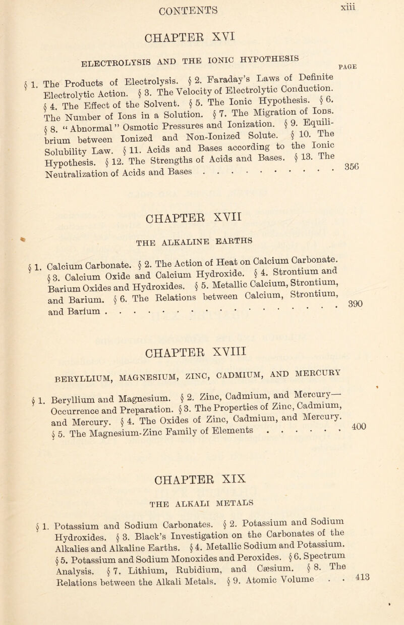 CHAPTER XYI ELECTROLYSIS AND THE IONIC HYPOTHESIS 8 1 The Products of Electrolysis. § 2. Faraday’s Laws of Definite ' Electrolytic Action. §3. The Velocity of Electrolytic Conduction. § 4 The Effect of the Solvent. § 5. The Ionic Hypothesis. § * The Number of Ions in a Solution. § 7. The Migration of Ions. 8 8 “ Abnormal ” Osmotic Pressures and Ionization. § 9. Lqru 1- brium between Ionised and Non-Ionized Solute. § 10. The Solubility Law. §11. Acids and Bases according to the ionic Hypothesis. § 12. The Strengths oE Acids and Bases. § 13. The Neutralization of Acids and Bases PAGE 356 CHAPTER XVII THE ALKALINE EARTHS 4 1. Calcium Carbonate. § 2. The Action of Heat on Calcium Carbonate. S3. Calcium Oxide and Calcium Hydroxide. § 4. Strontium and Barium Oxides and Hydroxides. § 5. Metallic Calcium, Strontium, and Barium. § 6. The Relations between Calcium, Strontium, and Barium 390 CHAPTER XVIII BERYLLIUM, MAGNESIUM, ZINC, CADMIUM, AND MERCURY 6 1. Beryllium and Magnesium. § 2. Zinc, Cadmium, and Mercury— Occurrence and Preparation. § 3. The Properties of Zinc Cadmium, and Mercury. § 4. The Oxides of Zinc, Cadmium, and Mercury. § 5. The Magnesium-Zinc Family of Elements CHAPTER XIX THE ALKALI METALS § 1. Potassium and Sodium Carbonates. § 2. Potassium and Sodium Hydroxides. § 3. Black’s Investigation on the Carbonates of the Alkalies and Alkaline Earths. § 4. Metallic Sodium and Potassium. § 5. Potassium and Sodium Monoxides and Peroxides. § 6. Spectrum Analysis. § 7. Lithium, Rubidium, and Csesium. § 8. The Relations between the Alkali Metals. § 9. Atomic Volume