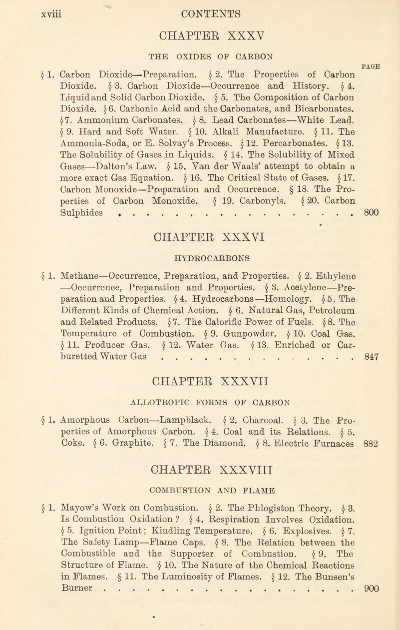 CHAPTER XXXV THE OXIDES OF CARBON PAGE § 1. Carbon Dioxide—Preparation. § 2. The Properties of Carbon Dioxide. § 3. Carbon Dioxide—Occurrence and History. § 4. Liquid and Solid Carbon Dioxide. § 5. The Composition of Carbon Dioxide. § 6. Carbonic Acid and the Carbonates, and Bicarbonates. §7. Ammonium Carbonates. § 8. Lead Carbonates—White Lead. § 9. Hard and Soft Water. § 10. Alkali Manufacture. § 11. The Ammonia-Soda, or E. Solvay’s Process. § 12. Percarbonates. § 13. The Solubility of Gases in Liquids. § 14. The Solubility of Mixed Gases—Dalton’s Law. § 15. Van der Waals’ attempt to obtain a more exact Gas Equation. § 16. The Critical State of Gases. § 17. Carbon Monoxide—Preparation and Occurrence. § 18. The Pro- perties of Carbon Monoxide. § 19. Carbonyls. § 20. Carbon Sulphides 800 a CHAPTER XXXVI HYDROCARBONS § 1. Methane—Occurrence, Preparation, and Properties. § 2. Ethylene —Occurrence, Preparation and Properties. § 3. Acetylene—Pre- paration and Properties. §4. Hydrocarbons—Homology. §5. The Different Kinds of Chemical Action. § 6. Natural Gas, Petroleum and Related Products. § 7. The Calorific Power of Fuels. § 8. The Temperature of Combustion. § 9. Gunpowder. § 10. Coal Gas. § 11. Producer Gas. § 12. Water Gas. § 13. Enriched or Car- buretted Water Gas 847 CHAPTER XXXVII ALLOTROPIC FORMS OF CARBON § 1, Amorphous Carbon—Lampblack. § 2. Charcoal. § 3. The Pro- perties of Amorphous Carbon. § 4. Coal and its Relations. § 5. Coke. § 6. Graphite. § 7. The Diamond. § 8. Electric Furnaces 882 CHAPTER XXXVIII COMBUSTION AND FLAME § 1. Mayow’s Work on Combustion. § 2. The Phlogiston Theory. § 3. Is Combustion Oxidation ? § 4. Respiration Involves Oxidation. § 5. Ignition Point; Kindling Temperature. § 6. Explosives. § 7. The Safety Lamp—Flame Caps. § 8. The Relation between the Combustible and the Supporter of Combustion. § 9. The Structure of Flame. § 10. The Nature of the Chemical Reactions in Flames. § 11. The Luminosity of Flames. § 12. The Bunsen’s Burner 900