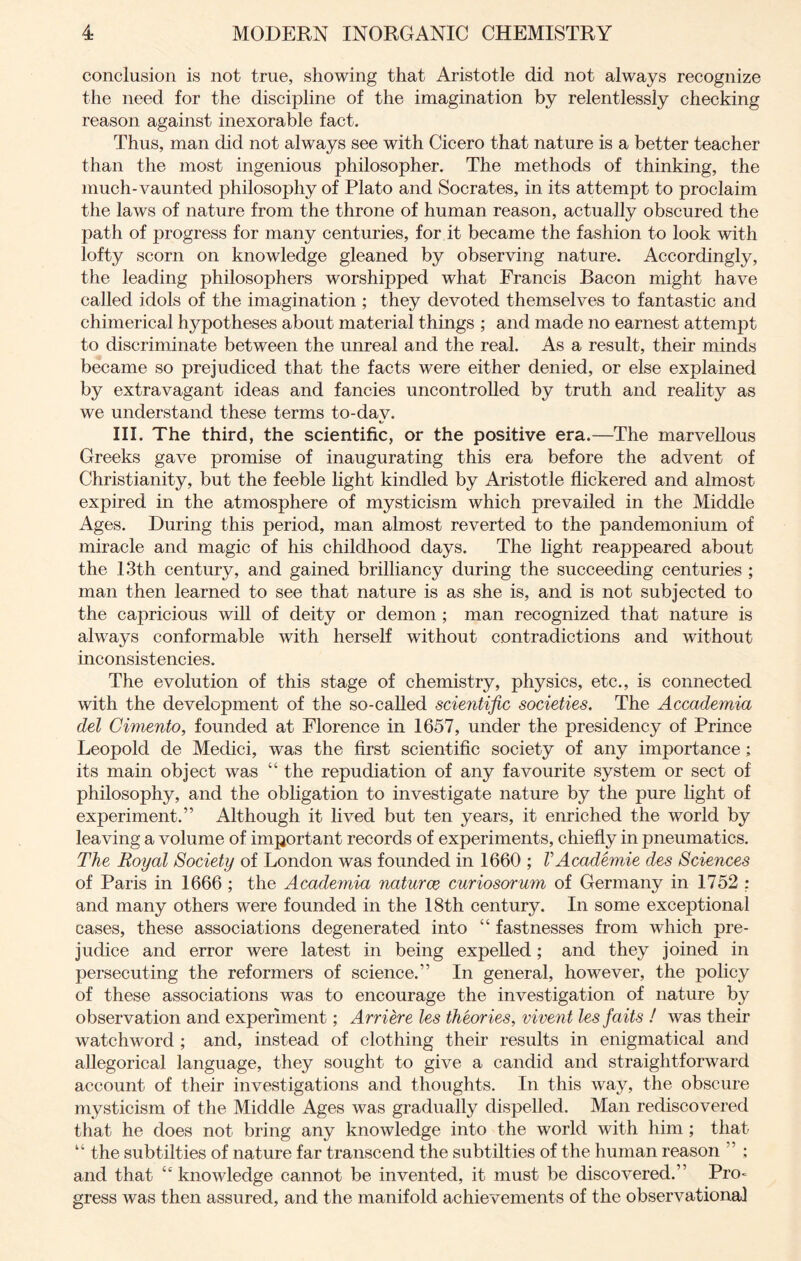 conclusion is not true, showing that Aristotle did not always recognize the need for the discipline of the imagination by relentlessly checking reason against inexorable fact. Thus, man did not always see with Cicero that nature is a better teacher than the most ingenious philosopher. The methods of thinking, the much-vaunted philosophy of Plato and Socrates, in its attempt to proclaim the laws of nature from the throne of human reason, actually obscured the path of progress for many centuries, for it became the fashion to look with lofty scorn on knowledge gleaned by observing nature. Accordingly, the leading philosophers worshipped what Francis Bacon might have called idols of the imagination ; they devoted themselves to fantastic and chimerical hypotheses about material things ; and made no earnest attempt to discriminate between the unreal and the real. As a result, their minds became so prejudiced that the facts were either denied, or else explained by extravagant ideas and fancies uncontrolled by truth and reality as we understand these terms to-dav. III. The third, the scientific, or the positive era.—The marvellous Greeks gave promise of inaugurating this era before the advent of Christianity, but the feeble light kindled by Aristotle flickered and almost expired in the atmosphere of mysticism which prevailed in the Middle Ages. During this period, man almost reverted to the pandemonium of miracle and magic of his childhood days. The light reappeared about the 13th century, and gained brilliancy during the succeeding centuries ; man then learned to see that nature is as she is, and is not subjected to the capricious will of deity or demon ; man recognized that nature is always conformable with herself without contradictions and without inconsistencies. The evolution of this stage of chemistry, physics, etc., is connected with the development of the so-called scientific societies. The Accademia del Cimento, founded at Florence in 1657, under the presidency of Prince Leopold de Medici, was the first scientific society of any importance; its main object was “ the repudiation of any favourite system or sect of philosophy, and the obligation to investigate nature by the pure light of experiment.” Although it lived but ten years, it enriched the world by leaving a volume of important records of experiments, chiefly in pneumatics. The Royal Society of London was founded in 1660 ; VAcademie des Sciences of Paris in 1666 ; the Academia naturae curiosorum of Germany in 1752 : and many others were founded in the 18th century. In some exceptional cases, these associations degenerated into “ fastnesses from which pre- judice and error were latest in being expelled; and they joined in persecuting the reformers of science.” In general, however, the policy of these associations was to encourage the investigation of nature by observation and experiment; Arriere les theories, vivent lesfaits ! was their watchword ; and, instead of clothing their results in enigmatical and allegorical language, they sought to give a candid and straightforward account of their investigations and thoughts. In this way, the obscure mysticism of the Middle Ages was gradually dispelled. Man rediscovered that he does not bring any knowledge into the world with him ; that “ the subtilties of nature far transcend the subtilties of the human reason ” ; and that “knowledge cannot be invented, it must be discovered.” Pro- gress was then assured, and the manifold achievements of the observational