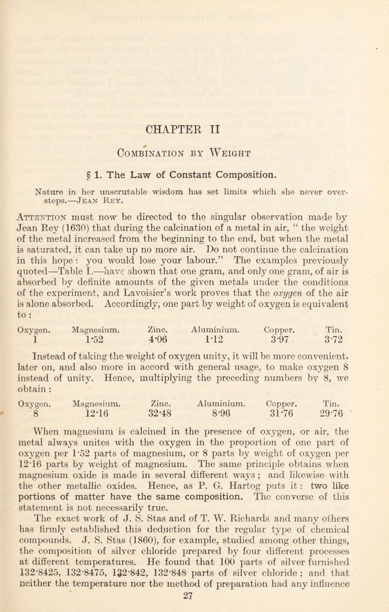 CHAPTER II Combination by Weight § 1. The Law of Constant Composition. Nature in her unscrutable wisdom has set limits which she never over- steps.—Jean Rey. Attention must now be directed to the singular observation made by Jean Rev (1630) that during the calcination of a metal in air, “ the weight of the metal increased from the beginning to the end, but when the metal is saturated, it can take up no more air. Do not continue the calcination in this hope : you would lose your labour.” The examples previously quoted—Table I.—have shown that one gram, and only one gram, of air is absorbed by definite amounts of the given metals under the conditions of the experiment, and Lavoisier’s work proves that the oxygen of the air is alone absorbed. Accordingly, one part by weight of oxygen is equivalent to : Oxygen. Magnesium. Zinc. Aluminium. Copper. Tin. 1 1*52 4*06 1*12 3*97 372 Instead of taking the weight of oxygen unity, it will be more convenient, later on, and also more in accord with general usage, to make ox}^gen 8 instead of unity. Hence, multiplying the preceding numbers by 8, we obtain : Oxygen. Magnesium. Zinc. Aluminium. Copper. Tin. 8 12-16 32-48 8-96 31*76 2976 ' When magnesium is calcined in the presence of oxygen, or air, the metal always unites with the oxygen in the proportion of one part of oxygen per 1*52 parts of magnesium, or 8 parts by weight of oxygen per 12 16 parts by weight of magnesium. The same principle obtains when magnesium oxide is made in several different ways ; and likewise with the other metallic oxides. Hence, as P. G. Hartog puts it: two like portions of matter have the same composition. The converse of this statement is not necessarily true. The exact work of J. S. Stas and of T. W. Richards and many others has firmly established this deduction for the regular type of chemical compounds. J. S. Stas (1860), for example, studied among other things, the composition of silver chloride prepared by four different processes at different temperatures. He found that 100 parts of silver furnished 132-8425, 132-8475* 132*842, 132-848 parts of silver chloride ; and that neither the temperature nor the method of preparation had any influence