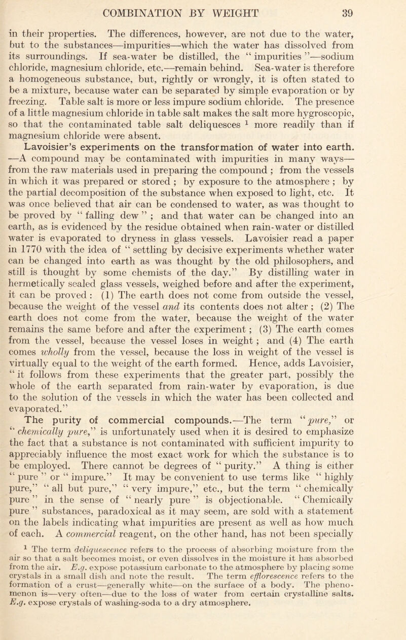 in their properties. The differences, however, are not due to the water, but to the substances—impurities—which the water has dissolved from its surroundings. If sea-water be distilled, the “ impurities ”—sodium chloride, magnesium chloride, etc.—remain behind. Sea-water is therefore a homogeneous substance, but, rightly or wrongly, it is often stated to be a mixture, because water can be separated by simple evaporation or by freezing. Table salt is more or less impure sodium chloride. The presence of a little magnesium chloride in table salt makes the salt more hygroscopic, so that the contaminated table salt deliquesces 1 more readily than if magnesium chloride were absent. Lavoisier’s experiments on the transformation of water into earth. ■—A compound may be contaminated with impurities in many ways— from the raw materials used in preparing the compound ; from the vessels in which it was prepared or stored ; by exposure to the atmosphere ; by the partial decomposition of the substance when exposed to light, etc. It was once believed that air can be condensed to water, as was thought to be proved by “ falling dew ” ; and that water can be changed into an. earth, as is evidenced by the residue obtained when rain-water or distilled water is evaporated to dryness in glass vessels. Lavoisier read a paper in 1770 with the idea of “ settling by decisive experiments whether water can be changed into earth as was thought by the old philosophers, and still is thought by some chemists of the day.” By distilling water in hermetically sealed glass vessels, weighed before and after the experiment, it can be proved : (1) The earth does not come from outside the vessel, because the weight of the vessel and its contents does not alter ; (2) The earth does not come from the water, because the weight of the water remains the same before and after the experiment; (3) The earth comes from the vessel, because the vessel loses in weight ; and (4) The earth comes wholly from the vessel, because the loss in weight of the vessel is virtually equal to the weight of the earth formed. Hence, adds Lavoisier, “ it follows from these experiments that the greater part, possibly the whole of the earth separated from rain-water by evaporation, is due to the solution of the vessels in which the water has been collected and evaporated.” The purity of commercial compounds.—The term “pure” or £t chemically pure” is unfortunately used when it is desired to emphasize the fact that a substance is not contaminated with sufficient impurity to appreciably influence the most exact work for which the substance is to be employed. There cannot be degrees of “ purity.” A thing is either “ pure ” or “ impure.” It may be convenient to use terms like “ highly pure,” “ all but pure,” “ very impure,” etc., but the term “ chemically pure ” in the sense of “ nearly pure ” is objectionable. “ Chemically pure ” substances, paradoxical as it may seem, are sold with a statement on the labels indicating what impurities are present as well as how much of each. A commercial reagent, on the other hand, has not been specially 1 The term deliquescence refers to the process of absorbing moisture from the air so that a salt becomes moist, or even dissolves in the moisture it has absorbed from the air. E.g. expose potassium carbonate to the atmosphere by placing some crystals in a small dish and note the result. The term efflorescence refers to the formation of a crust—generally white-—on the surface of a body. The pheno- menon is—very often—due to the loss of water from certain crystalline salts. E.g, expose crystals of washing-soda to a dry atmosphere.