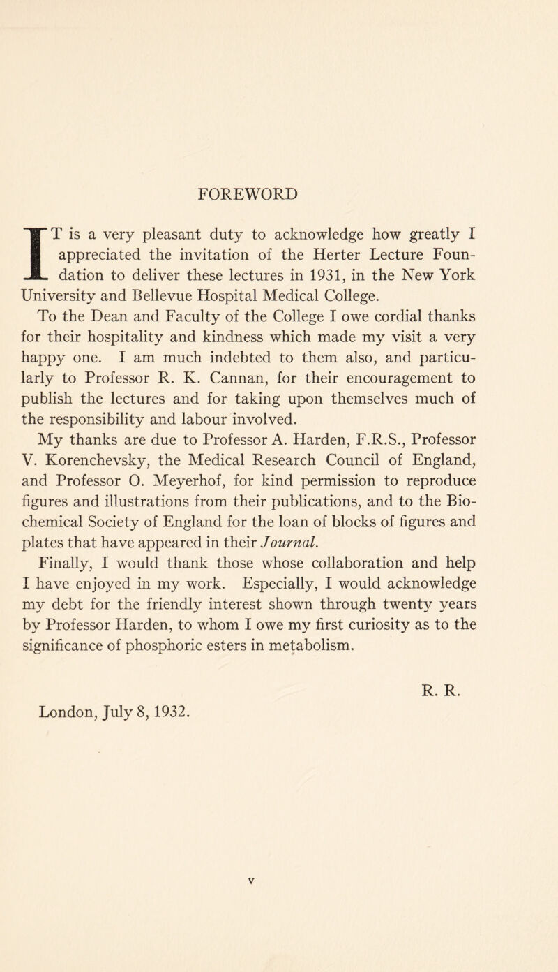 FOREWORD IT is a very pleasant duty to acknowledge how greatly I appreciated the invitation of the Herter Lecture Foun- dation to deliver these lectures in 1931, in the New York University and Bellevue Hospital Medical College. To the Dean and Faculty of the College I owe cordial thanks for their hospitality and kindness which made my visit a very happy one. I am much indebted to them also, and particu- larly to Professor R. K. Cannan, for their encouragement to publish the lectures and for taking upon themselves much of the responsibility and labour involved. My thanks are due to Professor A. Harden, F.R.S., Professor V. Korenchevsky, the Medical Research Council of England, and Professor 0. Meyerhof, for kind permission to reproduce figures and illustrations from their publications, and to the Bio- chemical Society of England for the loan of blocks of figures and plates that have appeared in their Journal. Finally, I would thank those whose collaboration and help I have enjoyed in my work. Especially, I would acknowledge my debt for the friendly interest shown through twenty years by Professor Harden, to whom I owe my first curiosity as to the significance of phosphoric esters in metabolism. London, July 8, 1932. R. R.