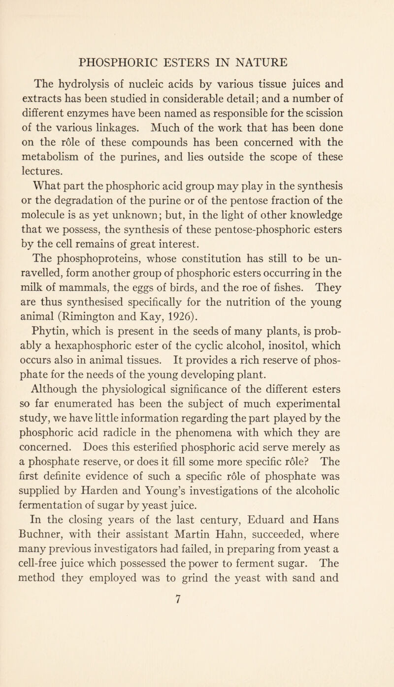 The hydrolysis of nucleic acids by various tissue juices and extracts has been studied in considerable detail; and a number of different enzymes have been named as responsible for the scission of the various linkages. Much of the work that has been done on the role of these compounds has been concerned with the metabolism of the purines, and lies outside the scope of these lectures. What part the phosphoric acid group may play in the synthesis or the degradation of the purine or of the pentose fraction of the molecule is as yet unknown; but, in the light of other knowledge that we possess, the synthesis of these pentose-phosphoric esters by the cell remains of great interest. The phosphoproteins, whose constitution has still to be un- ravelled, form another group of phosphoric esters occurring in the milk of mammals, the eggs of birds, and the roe of fishes. They are thus synthesised specifically for the nutrition of the young animal (Rimington and Kay, 1926). Phytin, which is present in the seeds of many plants, is prob- ably a hexaphosphoric ester of the cyclic alcohol, inositol, which occurs also in animal tissues. It provides a rich reserve of phos- phate for the needs of the young developing plant. Although the physiological significance of the different esters so far enumerated has been the subject of much experimental study, we have little information regarding the part played by the phosphoric acid radicle in the phenomena with which they are concerned. Does this esterified phosphoric acid serve merely as a phosphate reserve, or does it fill some more specific role? The first definite evidence of such a specific role of phosphate was supplied by Harden and Young’s investigations of the alcoholic fermentation of sugar by yeast juice. In the closing years of the last century, Eduard and Hans Buchner, with their assistant Martin Hahn, succeeded, where many previous investigators had failed, in preparing from yeast a cell-free juice which possessed the power to ferment sugar. The method they employed was to grind the yeast with sand and