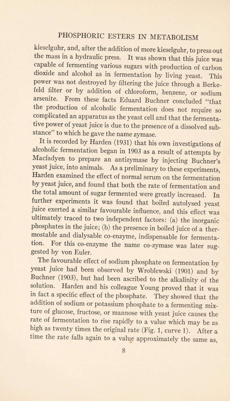 kieselguhr, and, after the addition of more kieselguhr, to press out the mass in a hydraulic press. It was shown that this juice was capable of fermenting various sugars with production of carbon dioxide and alcohol as in fermentation by living yeast. This power was not destroyed by filtering the juice through a Berke- feld filter or by addition of chloroform, benzene, or sodium arsenite. From these facts Eduard Buchner concluded “that the production of alcoholic fermentation does not require so complicated an apparatus as the yeast cell and that the fermenta- tive power of yeast juice is due to the presence of a dissolved sub- stance to which he gave the name zymase. It is recorded by Harden (1931) that his own investigations of alcoholic fermentation began in 1903 as a result of attempts by Macfadyen to prepare an antizymase by injecting Buchner’s yeast juice, into animals. As a preliminary to these experiments, Harden examined the effect of normal serum on the fermentation by yeast juice, and found that both the rate of fermentation and the total amount of sugar fermented were greatly increased. In further experiments it was found that boiled autolysed yeast juice exerted a similar favourable influence, and this effect was ultimately traced to two independent factors: (a) the inorganic phosphates in the juice; (b) the presence in boiled juice of a ther- mostable and dialysable co-enzyme, indispensable for fermenta- tion. For this co-enzyme the name co-zymase was later sug- gested by von Euler. The favourable effect of sodium phosphate on fermentation by yeast juice had been observed by Wroblewski (1901) and by Buchner (1903), but had been ascribed to the alkalinity of the solution. Harden and his colleague Young proved that it was in fact a specific effect of the phosphate. They showed that the addition of sodium or potassium phosphate to a fermenting mix- ture of glucose, fructose, or mannose with yeast juice causes the rate of fermentation to rise rapidly to a value which may be as high as twenty times the original rate (Fig. 1, curve 1). After a time the rate falls again to a value approximately the same as,