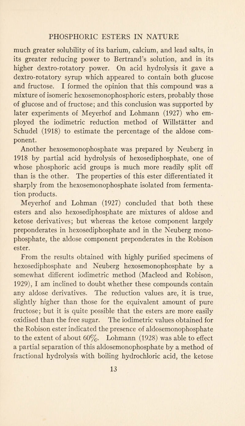 much greater solubility of its barium, calcium, and lead salts, in its greater reducing power to Bertrand’s solution, and in its higher dextro-rotatory power. On acid hydrolysis it gave a dextro-rotatory syrup which appeared to contain both glucose and fructose. I formed the opinion that this compound was a mixture of isomeric hexosemonophosphoric esters, probably those of glucose and of fructose; and this conclusion was supported by later experiments of Meyerhof and Lohmann (1927) who em- ployed the iodimetric reduction method of Willstatter and Schudel (1918) to estimate the percentage of the aldose com- ponent. Another hexosemonophosphate was prepared by Neuberg in 1918 by partial acid hydrolysis of hexosediphosphate, one of whose phosphoric acid groups is much more readily split off than is the other. The properties of this ester differentiated it sharply from the hexosemonophosphate isolated from fermenta- tion products. Meyerhof and Lohman (1927) concluded that both these esters and also hexosediphosphate are mixtures of aldose and ketose derivatives; but whereas the ketose component largely preponderates in hexosediphosphate and in the Neuberg mono- phosphate, the aldose component preponderates in the Robison ester. From the results obtained with highly purified specimens of hexosediphosphate and Neuberg hexosemonophosphate by a somewhat different iodimetric method (Macleod and Robison, 1929), I am inclined to doubt whether these compounds contain any aldose derivatives. The reduction values are, it is true, slightly higher than those for the equivalent amount of pure fructose; but it is quite possible that the esters are more easily oxidised than the free sugar. The iodimetric values obtained for the Robison ester indicated the presence of aldosemonophosphate to the extent of about 60%. Lohmann (1928) was able to effect a partial separation of this aldosemonophosphate by a method of fractional hydrolysis with boiling hydrochloric acid, the ketose