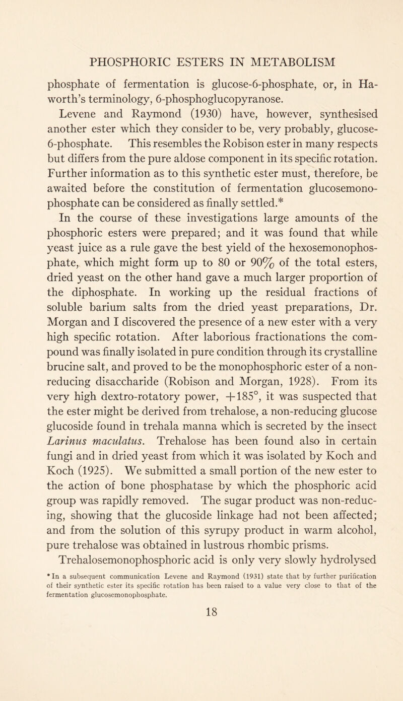 phosphate of fermentation is glucose-6-phosphate, or, in Ha- worth’s terminology, 6-phosphoglucopyranose. Levene and Raymond (1930) have, however, synthesised another ester which they consider to be, very probably, glucose- 6-phosphate. This resembles the Robison ester in many respects but differs from the pure aldose component in its specific rotation. Further information as to this synthetic ester must, therefore, be awaited before the constitution of fermentation glucosemono- phosphate can be considered as finally settled.* In the course of these investigations large amounts of the phosphoric esters were prepared; and it was found that while yeast juice as a rule gave the best yield of the hexosemonophos- phate, which might form up to 80 or 90% of the total esters, dried yeast on the other hand gave a much larger proportion of the diphosphate. In working up the residual fractions of soluble barium salts from the dried yeast preparations, Dr. Morgan and I discovered the presence of a new ester with a very high specific rotation. After laborious fractionations the com- pound was finally isolated in pure condition through its crystalline brucine salt, and proved to be the monophosphoric ester of a non- reducing disaccharide (Robison and Morgan, 1928). From its very high dextro-rotatory power, T185°, it was suspected that the ester might be derived from trehalose, a non-reducing glucose glucoside found in trehala manna which is secreted by the insect Larinus maculatus. Trehalose has been found also in certain fungi and in dried yeast from which it was isolated by Koch and Koch (1925). We submitted a small portion of the new ester to the action of bone phosphatase by which the phosphoric acid group was rapidly removed. The sugar product was non-reduc- ing, showing that the glucoside linkage had not been affected; and from the solution of this syrupy product in warm alcohol, pure trehalose was obtained in lustrous rhombic prisms. Trehalosemonophosphoric acid is only very slowly hydrolysed * In a subsequent communication Levene and Raymond (1931) state that by further purification of their synthetic ester its specific rotation has been raised to a value very close to that of the fermentation glucosemonophosphate.