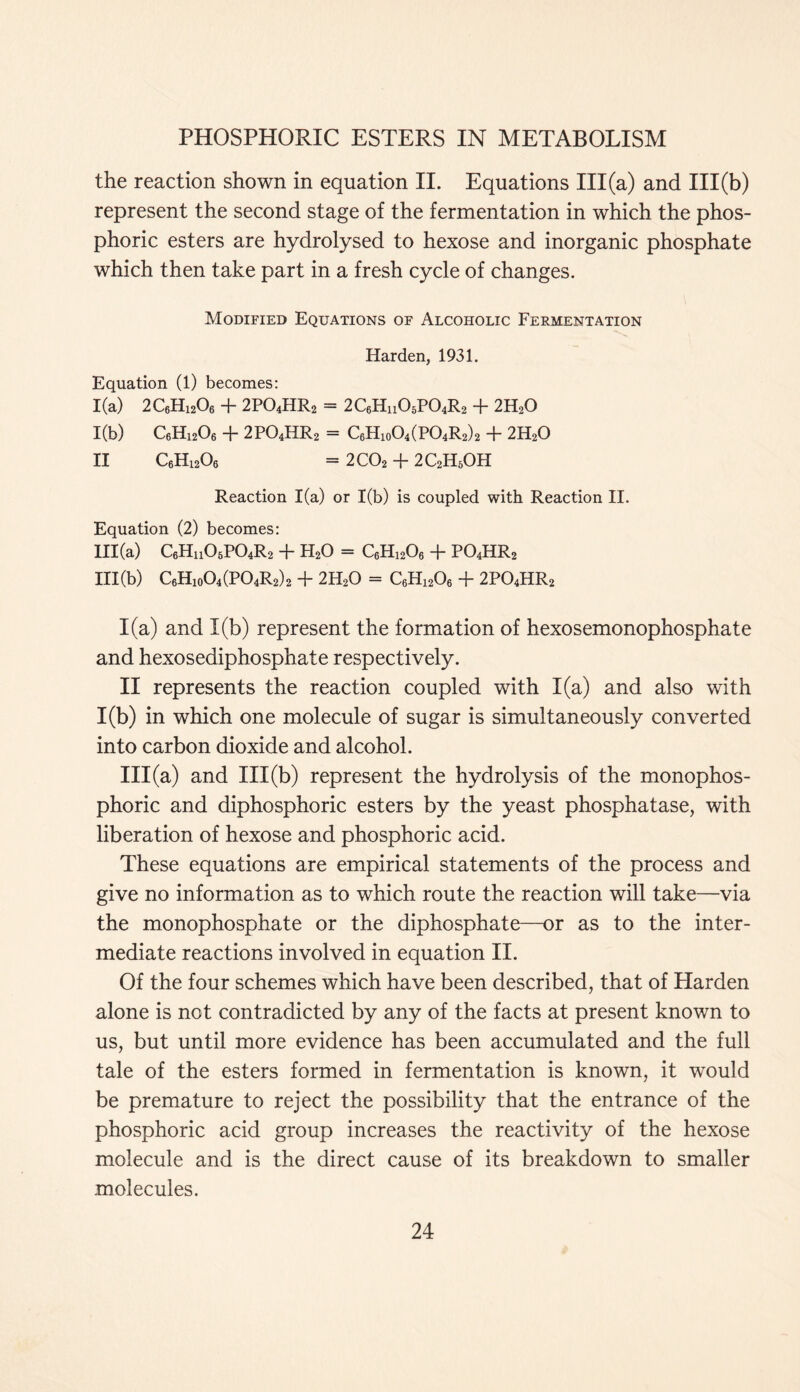 the reaction shown in equation II. Equations III (a) and 111(b) represent the second stage of the fermentation in which the phos- phoric esters are hydrolysed to hexose and inorganic phosphate which then take part in a fresh cycle of changes. Modified Equations of Alcoholic Fermentation Harden, 1931. Equation (1) becomes: 1(a) 2C6H1206 + 2PO4HR2 = 2C6HH05P04R2 + 2H20 1(b) C6Hi206 + 2P04HR2 = C6H10O4 (P04R2) 2 + 2H20 II C6H1206 = 2C02 + 2C2H5OH Reaction 1(a) or 1(b) is coupled with Reaction II. Equation (2) becomes: III (a) C6HhO6P04R2 + H20 = C6H1206 + P04HR2 111(b) C6H10O4(PO4R2)2 + 2H20 = C6H1206 + 2P04HR2 1(a) and 1(b) represent the formation of hexosemonophosphate and hexosediphosphate respectively. II represents the reaction coupled with 1(a) and also with 1(b) in which one molecule of sugar is simultaneously converted into carbon dioxide and alcohol. III (a) and 111(b) represent the hydrolysis of the monophos- phoric and diphosphoric esters by the yeast phosphatase, with liberation of hexose and phosphoric acid. These equations are empirical statements of the process and give no information as to which route the reaction will take—via the monophosphate or the diphosphate—or as to the inter- mediate reactions involved in equation II. Of the four schemes which have been described, that of Harden alone is not contradicted by any of the facts at present known to us, but until more evidence has been accumulated and the full tale of the esters formed in fermentation is known, it would be premature to reject the possibility that the entrance of the phosphoric acid group increases the reactivity of the hexose molecule and is the direct cause of its breakdown to smaller molecules.