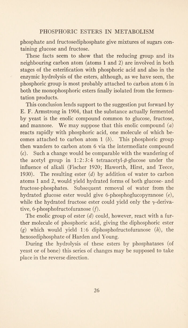 phosphate and fructosediphosphate give mixtures of sugars con- taining glucose and fructose. These facts seem to show that the reducing group and its neighbouring carbon atom (atoms 1 and 2) are involved in both stages of the esterification with phosphoric acid and also in the enzymic hydrolysis of the esters, although, as we have seen, the phosphoric group is most probably attached to carbon atom 6 in both the monophosphoric esters finally isolated from the fermen- tation products. This conclusion lends support to the suggestion put forward by E. F. Armstrong in 1904, that the substance actually fermented by yeast is the enolic compound common to glucose, fructose, and mannose. We may suppose that this enolic compound (a) reacts rapidly with phosphoric acid, one molecule of which be- comes attached to carbon atom 1 (b). This phosphoric group then wanders to carbon atom 6 via the intermediate compound (c). Such a change would be comparable with the wandering of the acetyl group in 1:2:3:4 tetraacetyh/Tglucose under the influence of alkali (Fischer 1920; Haworth, Hirst, and Teece, 1930). The resulting ester (d) by addition of water to carbon atoms 1 and 2, would yield hydrated forms of both glucose- and fructose-phosphates. Subsequent removal of water from the hydrated glucose ester would give 6-phosphoglucopyranose (e), while the hydrated fructose ester could yield only the y-deriva- tive, 6-phosphofructofuranose (/). The enolic group of ester (d) could, however, react with a fur- ther molecule of phosphoric acid, giving the diphosphoric ester (g) which would yield 1:6 diphosphofructofuranose (/z), the hexosediphosphate of Harden and Young. During the hydrolysis of these esters by phosphatases (of yeast or of bone) this series of changes may be supposed to take place in the reverse direction.