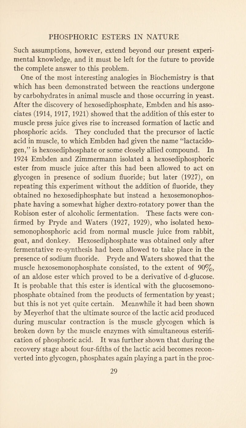 Such assumptions, however, extend beyond our present experi- mental knowledge, and it must be left for the future to provide the complete answer to this problem. One of the most interesting analogies in Biochemistry is that which has been demonstrated between the reactions undergone by carbohydrates in animal muscle and those occurring in yeast. After the discovery of hexosediphosphate, Embden and his asso- ciates (1914, 1917, 1921) showed that the addition of this ester to muscle press juice gives rise to increased formation of lactic and phosphoric acids. They concluded that the precursor of lactic acid in muscle, to which Embden had given the name “lactacido- gen,” is hexosediphosphate or some closely allied compound. In 1924 Embden and Zimmermann isolated a hexosediphosphoric ester from muscle juice after this had been allowed to act on glycogen in presence of sodium fluoride; but later (1927), on repeating this experiment without the addition of fluoride, they obtained no hexosediphosphate but instead a hexosemonophos- phate having a somewhat higher dextro-rotatory power than the Robison ester of alcoholic fermentation. These facts were con- firmed by Pryde and Waters (1927, 1929), who isolated hexo- semonophosphoric acid from normal muscle juice from rabbit, goat, and donkey. Hexosediphosphate was obtained only after fermentative re-synthesis had been allowed to take place in the presence of sodium fluoride. Pryde and Waters showed that the muscle hexosemonophosphate consisted, to the extent of 90%, of an aldose ester which proved to be a derivative of d-glucose. It is probable that this ester is identical with the glucosemono- phosphate obtained from the products of fermentation by yeast; but this is not yet quite certain. Meanwhile it had been shown by Meyerhof that the ultimate source of the lactic acid produced during muscular contraction is the muscle glycogen which is broken down by the muscle enzymes with simultaneous esterifi- cation of phosphoric acid. It was further shown that during the recovery stage about four-fifths of the lactic acid becomes recon- verted into glycogen, phosphates again playing a part in the proc-