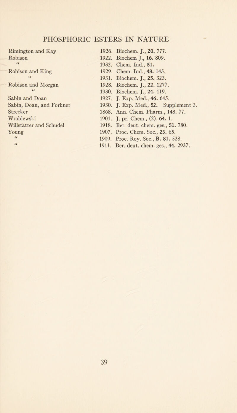 Rimington and Kay 1926. Biochem. J., 20. 777. Robison 1922. Biochem J., 16. 809. « 1932. Chem. Ind., 51. Robison and King 1929. Chem. Ind., 48. 143. «< 1931. Biochem. J., 25. 323. Robison and Morgan 1928. Biochem. J., 22. 1277. U 1930. Biochem. J., 24. 119. Sabin and Doan 1927. J. Exp. Med., 46. 645. Sabin, Doan, and Forkner 1930. J. Exp. Med., 52. Supplement 3 Strecker 1868. Ann. Chem. Pharm., 148. 77. Wroblewski 1901. J. pr. Chem., (2). 64. 1. Willstatter and Schudel 1918. Ber. deut. chem. ges., 51. 780. Young 1907. Proc. Chem. Soc., 23. 65. << 1909. Proc. Roy. Soc., B. 81. 528. u 1911. Ber. deut. chem. ges., 44. 2937.