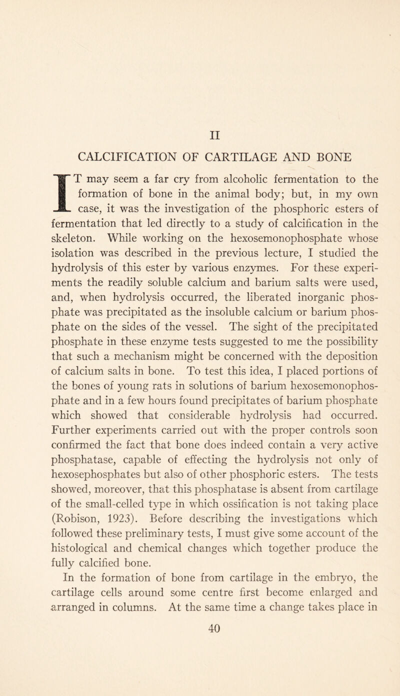 II CALCIFICATION OF CARTILAGE AND BONE IT may seem a far cry from alcoholic fermentation to the formation of bone in the animal body; but, in my own case, it was the investigation of the phosphoric esters of fermentation that led directly to a study of calcification in the skeleton. While working on the hexosemonophosphate whose isolation was described in the previous lecture, I studied the hydrolysis of this ester by various enzymes. For these experi- ments the readily soluble calcium and barium salts were used, and, when hydrolysis occurred, the liberated inorganic phos- phate was precipitated as the insoluble calcium or barium phos- phate on the sides of the vessel. The sight of the precipitated phosphate in these enzyme tests suggested to me the possibility that such a mechanism might be concerned with the deposition of calcium salts in bone. To test this idea, I placed portions of the bones of young rats in solutions of barium hexosemonophos- phate and in a few hours found precipitates of barium phosphate which showed that considerable hydrolysis had occurred. Further experiments carried out with the proper controls soon confirmed the fact that bone does indeed contain a very active phosphatase, capable of effecting the hydrolysis not only of hexosephosphates but also of other phosphoric esters. The tests showed, moreover, that this phosphatase is absent from cartilage of the small-celled type in which ossification is not taking place (Robison, 1923). Before describing the investigations which followed these preliminary tests, I must give some account of the histological and chemical changes which together produce the fully calcified bone. In the formation of bone from cartilage in the embryo, the cartilage cells around some centre first become enlarged and arranged in columns. At the same time a change takes place in