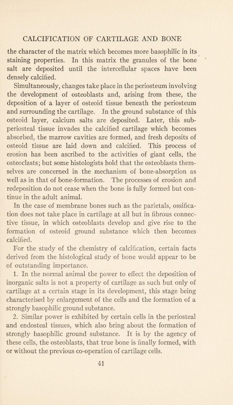 the character of the matrix which becomes more basophilic in its staining properties. In this matrix the granules of the bone salt are deposited until the intercellular spaces have been densely calcified. Simultaneously, changes take place in the periosteum involving the development of osteoblasts and, arising from these, the deposition of a layer of osteoid tissue beneath the periosteum and surrounding the cartilage. In the ground substance of this osteoid layer, calcium salts are deposited. Later, this sub- periosteal tissue invades the calcified cartilage which becomes absorbed, the marrow cavities are formed, and fresh deposits of osteoid tissue are laid down and calcified. This process of erosion has been ascribed to the activities of giant cells, the osteoclasts; but some histologists hold that the osteoblasts them- selves are concerned in the mechanism of bone-absorption as well as in that of bone-formation. The processes of erosion and redeposition do not cease when the bone is fully formed but con- tinue in the adult animal. In the case of membrane bones such as the parietals, ossifica- tion does not take place in cartilage at ail but in fibrous connec- tive tissue, in which osteoblasts develop and give rise to the formation of osteoid ground substance which then becomes calcified. For the study of the chemistry of calcification, certain facts derived from the histological study of bone would appear to be of outstanding importance. 1. In the normal animal the power to effect the deposition of inorganic salts is not a property of cartilage as such but only of cartilage at a certain stage in its development, this stage being characterised by enlargement of the cells and the formation of a strongly basophilic ground substance. 2. Similar power is exhibited by certain cells in the periosteal and endosteal tissues, which also bring about the formation of strongly basophilic ground substance. It is by the agency of these cells, the osteoblasts, that true bone is finally formed, with or without the previous co-operation of cartilage cells.