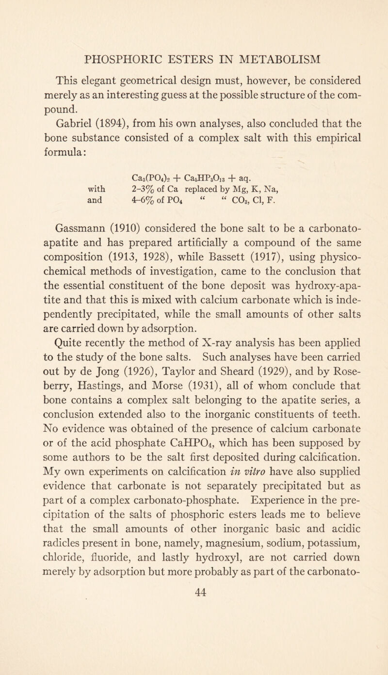 This elegant geometrical design must, however, be considered merely as an interesting guess at the possible structure of the com- pound. Gabriel (1894), from his own analyses, also concluded that the bone substance consisted of a complex salt with this empirical formula: CasfPOp? + Ca5HP30j3 + aq. with 2-3% of Ca replaced by Mg, K, Na, and 4-6% of P04 “ “ C03, Cl, F. Gassmann (1910) considered the bone salt to be a carbonato- apatite and has prepared artificially a compound of the same composition (1913, 1928), while Bassett (1917), using physico- chemical methods of investigation, came to the conclusion that the essential constituent of the bone deposit was hydroxy-apa- tite and that this is mixed with calcium carbonate which is inde- pendently precipitated, while the small amounts of other salts are carried down by adsorption. Quite recently the method of X-ray analysis has been applied to the study of the bone salts. Such analyses have been carried out by de Jong (1926), Taylor and Sheard (1929), and by Rose- berry, Hastings, and Morse (1931), all of whom conclude that bone contains a complex salt belonging to the apatite series, a conclusion extended also to the inorganic constituents of teeth. No evidence was obtained of the presence of calcium carbonate or of the acid phosphate CaHP04, which has been supposed by some authors to be the salt first deposited during calcification. My own experiments on calcification in vitro have also supplied evidence that carbonate is not separately precipitated but as part of a complex carbonato-phosphate. Experience in the pre- cipitation of the salts of phosphoric esters leads me to believe that the small amounts of other inorganic basic and acidic radicles present in bone, namely, magnesium, sodium, potassium, chloride, fluoride, and lastly hydroxyl, are not carried down merely by adsorption but more probably as part of the carbonato-