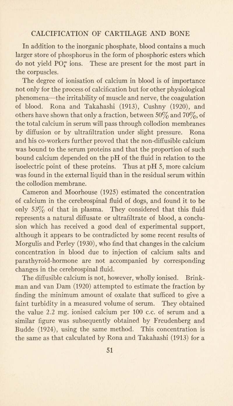 In addition to the inorganic phosphate, blood contains a much larger store of phosphorus in the form of phosphoric esters which do not yield POf ions. These are present for the most part in the corpuscles. The degree of ionisation of calcium in blood is of importance not only for the process of calcification but for other physiological phenomena—the irritability of muscle and nerve, the coagulation of blood. Rona and Takahashi (1913), Cushny (1920), and others have shown that only a fraction, between 50% and 70%, of the total calcium in serum will pass through collodion membranes by diffusion or by ultrafiltration under slight pressure. Rona and his co-workers further proved that the non-diffusible calcium was bound to the serum proteins and that the proportion of such bound calcium depended on the pH of the fluid in relation to the isoelectric point of these proteins. Thus at pH 5, more calcium was found in the external liquid than in the residual serum within the collodion membrane. Cameron and Moorhouse (1925) estimated the concentration of calcium in the cerebrospinal fluid of dogs, and found it to be only 53% of that in plasma. They considered that this fluid represents a natural diffusate or ultrafiltrate of blood, a conclu- sion which has received a good deal of experimental support, although it appears to be contradicted by some recent results of Morgulis and Perley (1930), who find that changes in the calcium concentration in blood due to injection of calcium salts and parathyroid-hormone are not accompanied by corresponding changes in the cerebrospinal fluid. The diffusible calcium is not, however, wholly ionised. Brink- man and van Dam (1920) attempted to estimate the fraction by finding the minimum amount of oxalate that sufficed to give a faint turbidity in a measured volume of serum. They obtained the value 2.2 mg. ionised calcium per 100 c.c. of serum and a similar figure was subsequently obtained by Freudenberg and Budde (1924), using the same method. This concentration is the same as that calculated by Rona and Takahashi (1913) for a