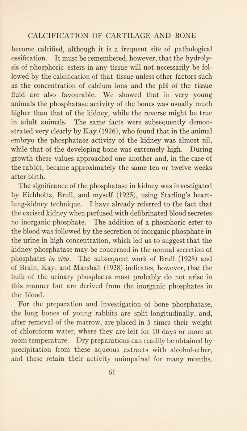 become calcified, although it is a frequent site of pathological ossification. It must be remembered, however, that the hydroly- sis of phosphoric esters in any tissue will not necessarily be fol- lowed by the calcification of that tissue unless other factors such as the concentration of calcium ions and the pH of the tissue fluid are also favourable. We showed that in very young animals the phosphatase activity of the bones was usually much higher than that of the kidney, while the reverse might be true in adult animals. The same facts were subsequently demon- strated very clearly by Kay (1926), who found that in the animal embryo the phosphatase activity of the kidney was almost nil, while that of the developing bone was extremely high. During growth these values approached one another and, in the case of the rabbit, became approximately the same ten or twelve weeks after birth. The significance of the phosphatase in kidney was investigated by Eichholtz, Brull, and myself (1925), using Starling’s heart- lung-kidney technique. I have already referred to the fact that the excised kidney when perfused with defibrinated blood secretes no inorganic phosphate. The addition of a phosphoric ester to the blood was followed by the secretion of inorganic phosphate in the urine in high concentration, which led us to suggest that the kidney phosphatase may be concerned in the normal secretion of phosphates in vivo. The subsequent work of Brull (1928) and of Brain, Kay, and Marshall (1928) indicates, however, that the bulk of the urinary phosphates most probably do not arise in this manner but are derived from the inorganic phosphates in the blood. For the preparation and investigation of bone phosphatase, the long bones of young rabbits are split longitudinally, and, after removal of the marrow, are placed in 5 times their weight of chloroform water, where they are left for 10 days or more at room temperature. Dry preparations can readily be obtained by precipitation from these aqueous extracts with alcohol-ether, and these retain their activity unimpaired for many months.