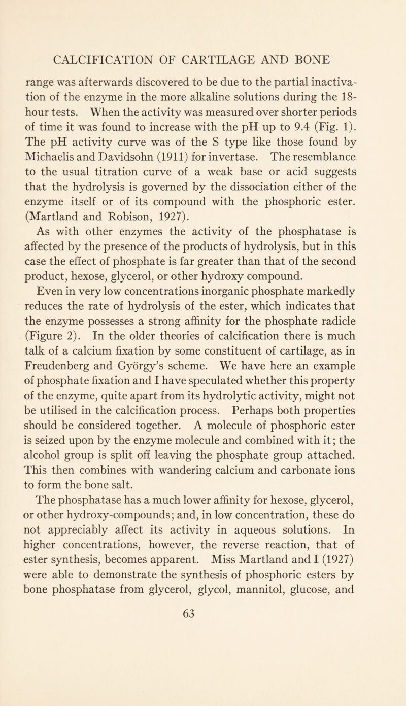 range was afterwards discovered to be due to the partial inactiva- tion of the enzyme in the more alkaline solutions during the 18- hour tests. When the activity was measured over shorter periods of time it was found to increase with the pH up to 9.4 (Fig. 1). The pH activity curve was of the S type like those found by Michaelis and Davidsohn (1911) for invertase. The resemblance to the usual titration curve of a weak base or acid suggests that the hydrolysis is governed by the dissociation either of the enzyme itself or of its compound with the phosphoric ester. (Martland and Robison, 1927). As with other enzymes the activity of the phosphatase is affected by the presence of the products of hydrolysis, but in this case the effect of phosphate is far greater than that of the second product, hexose, glycerol, or other hydroxy compound. Even in very low concentrations inorganic phosphate markedly reduces the rate of hydrolysis of the ester, which indicates that the enzyme possesses a strong affinity for the phosphate radicle (Figure 2). In the older theories of calcification there is much talk of a calcium fixation by some constituent of cartilage, as in Freudenberg and Gyorgy’s scheme. We have here an example of phosphate fixation and I have speculated whether this property of the enzyme, quite apart from its hydrolytic activity, might not be utilised in the calcification process. Perhaps both properties should be considered together. A molecule of phosphoric ester is seized upon by the enzyme molecule and combined with it; the alcohol group is split off leaving the phosphate group attached. This then combines with wandering calcium and carbonate ions to form the bone salt. The phosphatase has a much lower affinity for hexose, glycerol, or other hydroxy-compounds; and, in low concentration, these do not appreciably affect its activity in aqueous solutions. In higher concentrations, however, the reverse reaction, that of ester synthesis, becomes apparent. Miss Martland and I (1927) were able to demonstrate the synthesis of phosphoric esters by bone phosphatase from glycerol, glycol, mannitol, glucose, and
