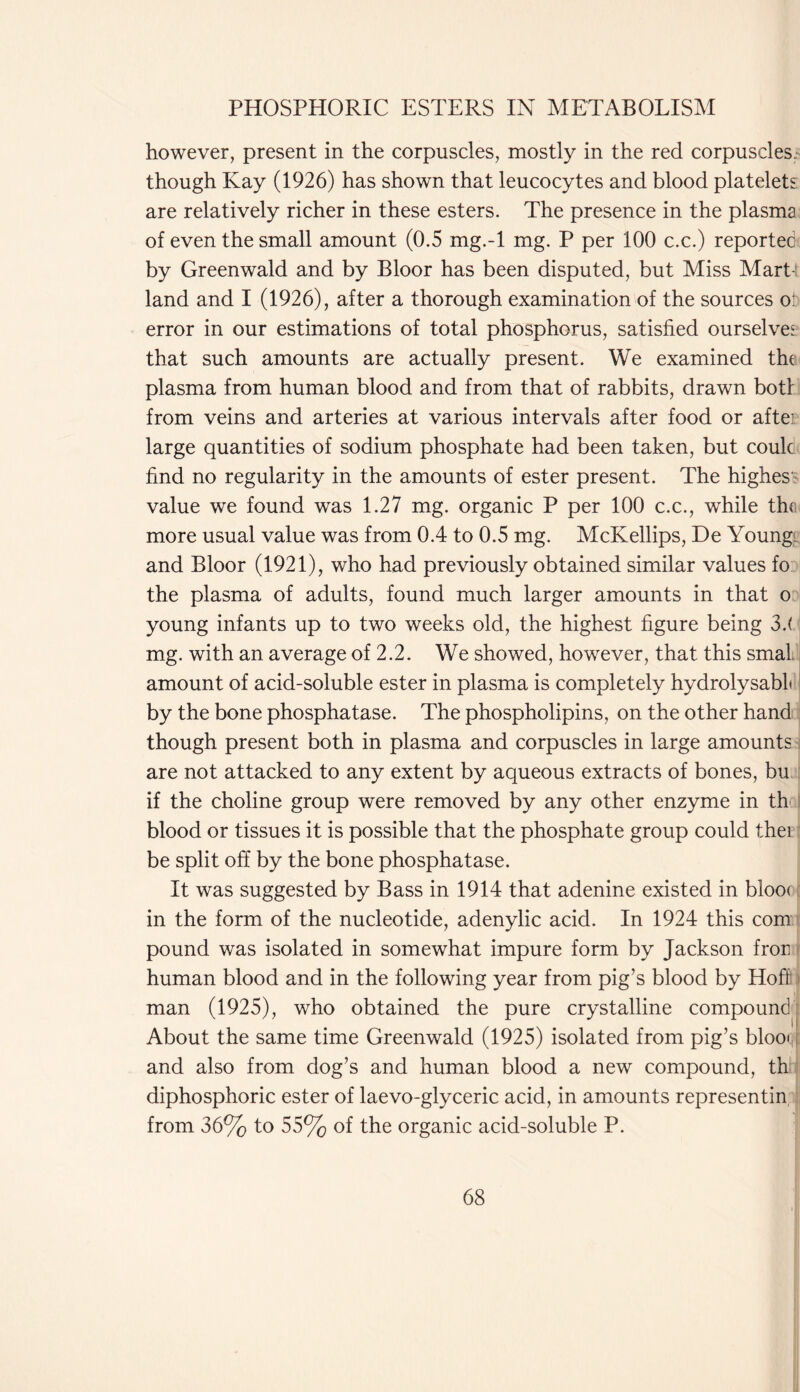 however, present in the corpuscles, mostly in the red corpuscles.- though Kay (1926) has shown that leucocytes and blood platelets are relatively richer in these esters. The presence in the plasma of even the small amount (0.5 mg.-l mg. P per 100 c.c.) reported by Greenwald and by Bloor has been disputed, but Miss Mart- land and I (1926), after a thorough examination of the sources o; error in our estimations of total phosphorus, satisfied ourselves that such amounts are actually present. We examined the plasma from human blood and from that of rabbits, drawn botl from veins and arteries at various intervals after food or aftei large quantities of sodium phosphate had been taken, but couk find no regularity in the amounts of ester present. The highes value we found was 1.27 mg. organic P per 100 c.c., while the more usual value was from 0.4 to 0.5 mg. McKellips, De Young and Bloor (1921), who had previously obtained similar values fo the plasma of adults, found much larger amounts in that o young infants up to two weeks old, the highest figure being 32 mg. with an average of 2.2. We showed, however, that this smal. amount of acid-soluble ester in plasma is completely hydrolysabL by the bone phosphatase. The phospholipins, on the other hand though present both in plasma and corpuscles in large amounts are not attacked to any extent by aqueous extracts of bones, bu if the choline group were removed by any other enzyme in th blood or tissues it is possible that the phosphate group could thei be split off by the bone phosphatase. It was suggested by Bass in 1914 that adenine existed in bloo< in the form of the nucleotide, adenylic acid. In 1924 this com pound was isolated in somewhat impure form by Jackson fror, human blood and in the following year from pig’s blood by Hoff man (1925), who obtained the pure crystalline compound About the same time Greenwald (1925) isolated from pig’s blooq and also from dog’s and human blood a new compound, th diphosphoric ester of laevo-glyceric acid, in amounts representin from 36% to 55% of the organic acid-soluble P.