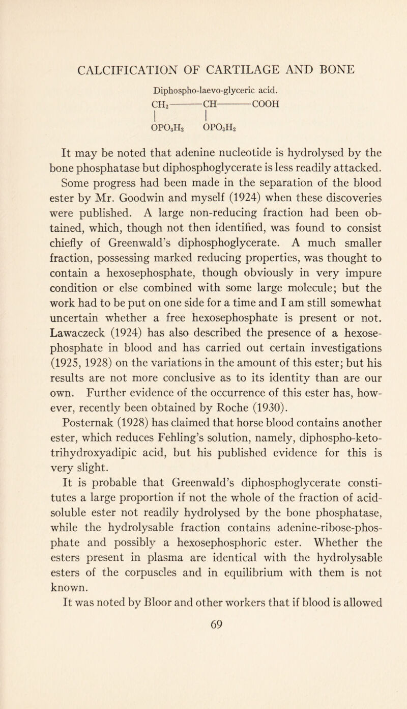 Diphospho-laevo-glyceric acid. CH2 CH COOH 0P03H2 opo3h2 It may be noted that adenine nucleotide is hydrolysed by the bone phosphatase but diphosphoglycerate is less readily attacked. Some progress had been made in the separation of the blood ester by Mr. Goodwin and myself (1924) when these discoveries were published. A large non-reducing fraction had been ob- tained, which, though not then identified, was found to consist chiefly of Greenwald's diphosphoglycerate. A much smaller fraction, possessing marked reducing properties, was thought to contain a hexosephosphate, though obviously in very impure condition or else combined with some large molecule; but the work had to be put on one side for a time and I am still somewhat uncertain whether a free hexosephosphate is present or not. Lawaczeck (1924) has also described the presence of a hexose- phosphate in blood and has carried out certain investigations (1925, 1928) on the variations in the amount of this ester; but his results are not more conclusive as to its identity than are our own. Further evidence of the occurrence of this ester has, how- ever, recently been obtained by Roche (1930). Posternak (1928) has claimed that horse blood contains another ester, which reduces Fehling’s solution, namely, diphospho-keto- trihydroxyadipic acid, but his published evidence for this is very slight. It is probable that Greenwald’s diphosphoglycerate consti- tutes a large proportion if not the whole of the fraction of acid- soluble ester not readily hydrolysed by the bone phosphatase, while the hydrolysable fraction contains adenine-ribose-phos- phate and possibly a hexosephosphoric ester. Whether the esters present in plasma are identical with the hydrolysable esters of the corpuscles and in equilibrium with them is not known. It was noted by Bloor and other workers that if blood is allowed