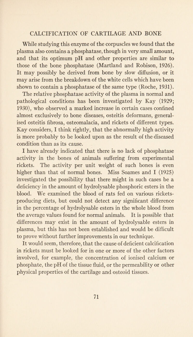 While studying this enzyme of the corpuscles we found that the plasma also contains a phosphatase, though in very small amount, and that its optimum pH and other properties are similar to those of the bone phosphatase (Martland and Robison, 1926). It may possibly be derived from bone by slow diffusion, or it may arise from the breakdown of the white cells which have been shown to contain a phosphatase of the same type (Roche, 1931). The relative phosphatase activity of the plasma in normal and pathological conditions has been investigated by Kay (1929; 1930), who observed a marked increase in certain cases confined almost exclusively to bone diseases, osteitis deformans, general- ised osteitis fibrosa, osteomalacia, and rickets of different types. Kay considers, I think rightly, that the abnormally high activity is more probably to be looked upon as the result of the diseased condition than as its cause. I have already indicated that there is no lack of phosphatase activity in the bones of animals suffering from experimental rickets. The activity per unit weight of such bones is even higher than that of normal bones. Miss Soames and I (1925) investigated the possibility that there might in such cases be a deficiency in the amount of hydrolysable phosphoric esters in the blood. We examined the blood of rats fed on various rickets- producing diets, but could not detect any significant difference in the percentage of hydrolysable esters in the whole blood from the average values found for normal animals. It is possible that differences may exist in the amount of hydrolysable esters in plasma, but this has not been established and would be difficult to prove without further improvements in our technique. It would seem, therefore, that the cause of deficient calcification in rickets must be looked for in one or more of the other factors involved, for example, the concentration of ionised calcium or phosphate, the pH of the tissue fluid, or the permeability or other physical properties of the cartilage and osteoid tissues.