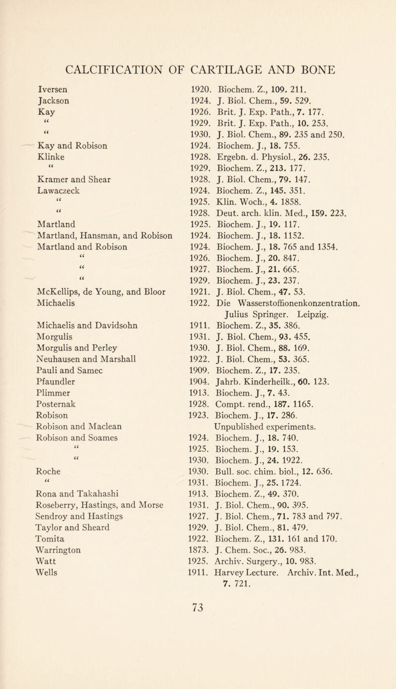 Iversen Jackson Kay << << Kay and Robison Klinke U Kramer and Shear Lawaczeck U U Martland Martland, Hansman, and Robison Martland and Robison « u u McKellips, de Young, and Bloor Michaelis Michaelis and Davidsohn Morgulis Morgulis and Perley Neuhausen and Marshall Pauli and Samec Pfaundler Plimmer Posternak Robison Robison and Maclean Robison and Soames u Roche U Rona and Takahashi Roseberry, Hastings, and Morse Sendroy and Hastings Taylor and Sheard Tomita Warrington Watt Wells 1920. Biochem. Z., 109. 211. 1924. J. Biol. Chem., 59. 529. 1926. Brit. J. Exp. Path., 7. 177. 1929. Brit. J. Exp. Path., 10. 253. 1930. J. Biol. Chem., 89. 235 and 250. 1924. Biochem. J., 18. 755. 1928. Ergebn. d. Physiol., 26. 235. 1929. Biochem. Z., 213. 177. 1928. J. Biol. Chem., 79. 147. 1924. Biochem. Z., 145. 351. 1925. Klin. Woch., 4. 1858. 1928. Deut. arch. klin. Med., 159. 223. 1925. Biochem. J., 19. 117. 1924. Biochem. J., 18. 1152. 1924. Biochem. J., 18. 765 and 1354. 1926. Biochem. J., 20. 847. 1927. Biochem. J., 21. 665. 1929. Biochem. J., 23. 237. 1921. J. Biol. Chem., 47. 53. 1922. Die Wasserstoffionenkonzentration. Julius Springer. Leipzig. 1911. Biochem. Z., 35. 386. 1931. J. Biol. Chem., 93. 455. 1930. J. Biol. Chem., 88. 169. 1922. J. Biol. Chem., 53. 365. 1909. Biochem. Z., 17. 235. 1904. Jahrb. Kinderheilk., 60. 123. 1913. Biochem. J., 7. 43. 1928. Compt. rend., 187. 1165. 1923. Biochem. J., 17. 286. Unpublished experiments. 1924. Biochem. J., 18. 740. 1925. Biochem. J., 19. 153. 1930. Biochem. J., 24. 1922. 1930. Bull. soc. chim. biol., 12. 636. 1931. Biochem. J., 25. 1724. 1913. Biochem. Z., 49. 370. 1931. J. Biol. Chem., 90. 395. 1927. J. Biol. Chem., 71. 783 and 797. 1929. J. Biol. Chem., 81. 479. 1922. Biochem. Z., 131. 161 and 170. 1873. J. Chem. Soc., 26. 983. 1925. Archiv. Surgery., 10. 983. 1911. Harvey Lecture. Archiv. Int. Med., 7. 721.
