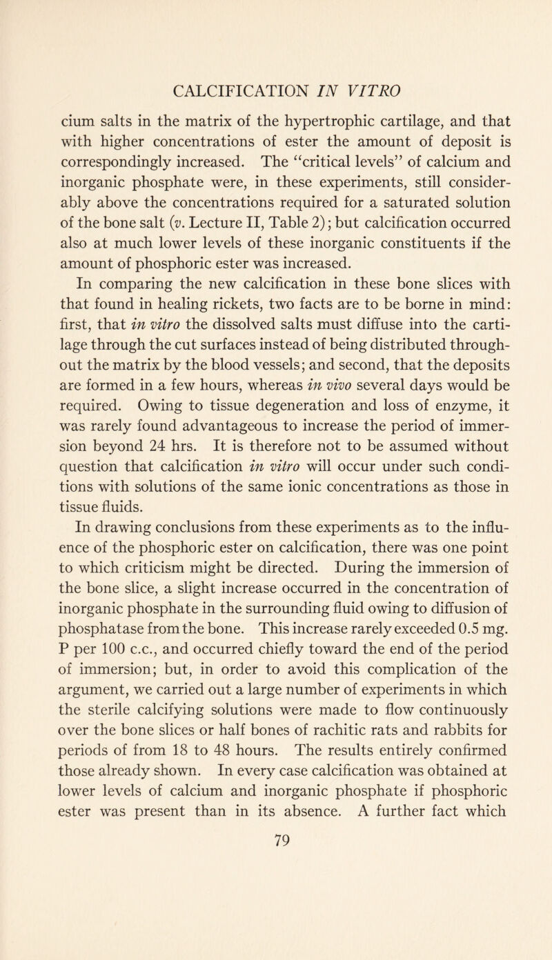 cium salts in the matrix of the hypertrophic cartilage, and that with higher concentrations of ester the amount of deposit is correspondingly increased. The “critical levels” of calcium and inorganic phosphate were, in these experiments, still consider- ably above the concentrations required for a saturated solution of the bone salt (v. Lecture II, Table 2); but calcification occurred also at much lower levels of these inorganic constituents if the amount of phosphoric ester was increased. In comparing the new calcification in these bone slices with that found in healing rickets, two facts are to be borne in mind: first, that in vitro the dissolved salts must diffuse into the carti- lage through the cut surfaces instead of being distributed through- out the matrix by the blood vessels; and second, that the deposits are formed in a few hours, whereas in vivo several days would be required. Owing to tissue degeneration and loss of enzyme, it was rarely found advantageous to increase the period of immer- sion beyond 24 hrs. It is therefore not to be assumed without question that calcification in vitro will occur under such condi- tions with solutions of the same ionic concentrations as those in tissue fluids. In drawing conclusions from these experiments as to the influ- ence of the phosphoric ester on calcification, there was one point to which criticism might be directed. During the immersion of the bone slice, a slight increase occurred in the concentration of inorganic phosphate in the surrounding fluid owing to diffusion of phosphatase from the bone. This increase rarely exceeded 0.5 mg. P per 100 c.c., and occurred chiefly toward the end of the period of immersion; but, in order to avoid this complication of the argument, we carried out a large number of experiments in which the sterile calcifying solutions were made to flow continuously over the bone slices or half bones of rachitic rats and rabbits for periods of from 18 to 48 hours. The results entirely confirmed those already shown. In every case calcification was obtained at lower levels of calcium and inorganic phosphate if phosphoric ester was present than in its absence. A further fact which