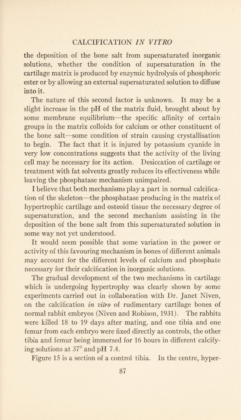 the deposition of the bone salt from supersaturated inorganic solutions, whether the condition of supersaturation in the cartilage matrix is produced by enzymic hydrolysis of phosphoric ester or by allowing an external supersaturated solution to diffuse into it. The nature of this second factor is unknown. It may be a slight increase in the pH of the matrix fluid, brought about by some membrane equilibrium—the specific affinity of certain groups in the matrix colloids for calcium or other constituent of the bone salt—some condition of strain causing crystallisation to begin. The fact that it is injured by potassium cyanide in very low concentrations suggests that the activity of the living cell may be necessary for its action. Desiccation of cartilage or treatment with fat solvents greatly reduces its effectiveness while leaving the phosphatase mechanism unimpaired. I believe that both mechanisms play a part in normal calcifica- tion of the skeleton—the phosphatase producing in the matrix of hypertrophic cartilage and osteoid tissue the necessary degree of supersaturation, and the second mechanism assisting in the deposition of the bone salt from this supersaturated solution in some way not yet understood. It would seem possible that some variation in the power or activity of this favouring mechanism in bones of different animals may account for the different levels of calcium and phosphate necessary for their calcification in inorganic solutions. The gradual development of the two mechanisms in cartilage which is undergoing hypertrophy was clearly shown by some experiments carried out in collaboration with Dr. Janet Niven, on the calcification in vitro of rudimentary cartilage bones of normal rabbit embryos (Niven and Robison, 1931). The rabbits were killed 18 to 19 days after mating, and one tibia and one femur from each embryo were fixed directly as controls, the other tibia and femur being immersed for 16 hours in different calcify- ing solutions at 37° and pH 7.4. Figure 15 is a section of a control tibia. In the centre, hyper-