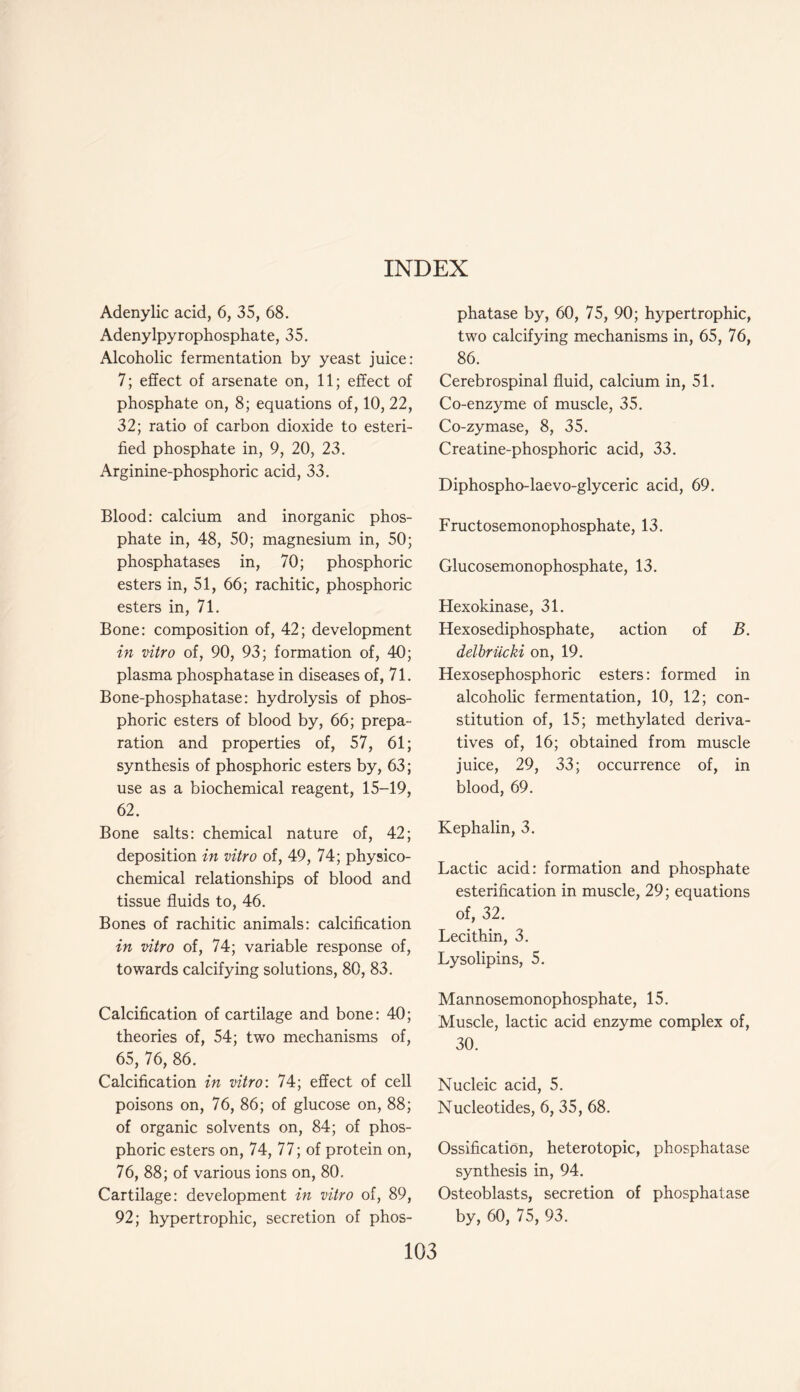 Adenylic acid, 6, 35, 68. Adenylpyrophosphate, 35. Alcoholic fermentation by yeast juice: 7; effect of arsenate on, 11; effect of phosphate on, 8; equations of, 10, 22, 32; ratio of carbon dioxide to esteri- fied phosphate in, 9, 20, 23. Arginine-phosphoric acid, 33. Blood: calcium and inorganic phos- phate in, 48, 50; magnesium in, 50; phosphatases in, 70; phosphoric esters in, 51, 66; rachitic, phosphoric esters in, 71. Bone: composition of, 42; development in vitro of, 90, 93; formation of, 40; plasma phosphatase in diseases of, 71. Bone-phosphatase: hydrolysis of phos- phoric esters of blood by, 66; prepa- ration and properties of, 57, 61; synthesis of phosphoric esters by, 63; use as a biochemical reagent, 15-19, 62. Bone salts: chemical nature of, 42; deposition in vitro of, 49, 74; physico- chemical relationships of blood and tissue fluids to, 46. Bones of rachitic animals: calcification in vitro of, 74; variable response of, towards calcifying solutions, 80, 83. Calcification of cartilage and bone: 40; theories of, 54; two mechanisms of, 65, 76, 86. Calcification in vitro: 74; effect of cell poisons on, 76, 86; of glucose on, 88; of organic solvents on, 84; of phos- phoric esters on, 74, 77; of protein on, 76, 88; of various ions on, 80. Cartilage: development in vitro of, 89, 92; hypertrophic, secretion of phos- phatase by, 60, 75, 90; hypertrophic, two calcifying mechanisms in, 65, 76, 86. Cerebrospinal fluid, calcium in, 51. Co-enzyme of muscle, 35. Co-zymase, 8, 35. Creatine-phosphoric acid, 33. Diphospho-laevo-glyceric acid, 69. Fructosemonophosphate, 13. Glucosemonophosphate, 13. Hexokinase, 31. Hexosediphosphate, action of B. delbriicki on, 19. Hexosephosphoric esters: formed in alcoholic fermentation, 10, 12; con- stitution of, 15; methylated deriva- tives of, 16; obtained from muscle juice, 29, 33; occurrence of, in blood, 69. Kephalin, 3. Lactic acid: formation and phosphate esterification in muscle, 29; equations of, 32. Lecithin, 3. Lysolipins, 5. Mannosemonophosphate, 15. Muscle, lactic acid enzyme complex of, 30. Nucleic acid, 5. Nucleotides, 6, 35, 68. Ossification, heterotopic, phosphatase synthesis in, 94. Osteoblasts, secretion of phosphatase by, 60, 75, 93.