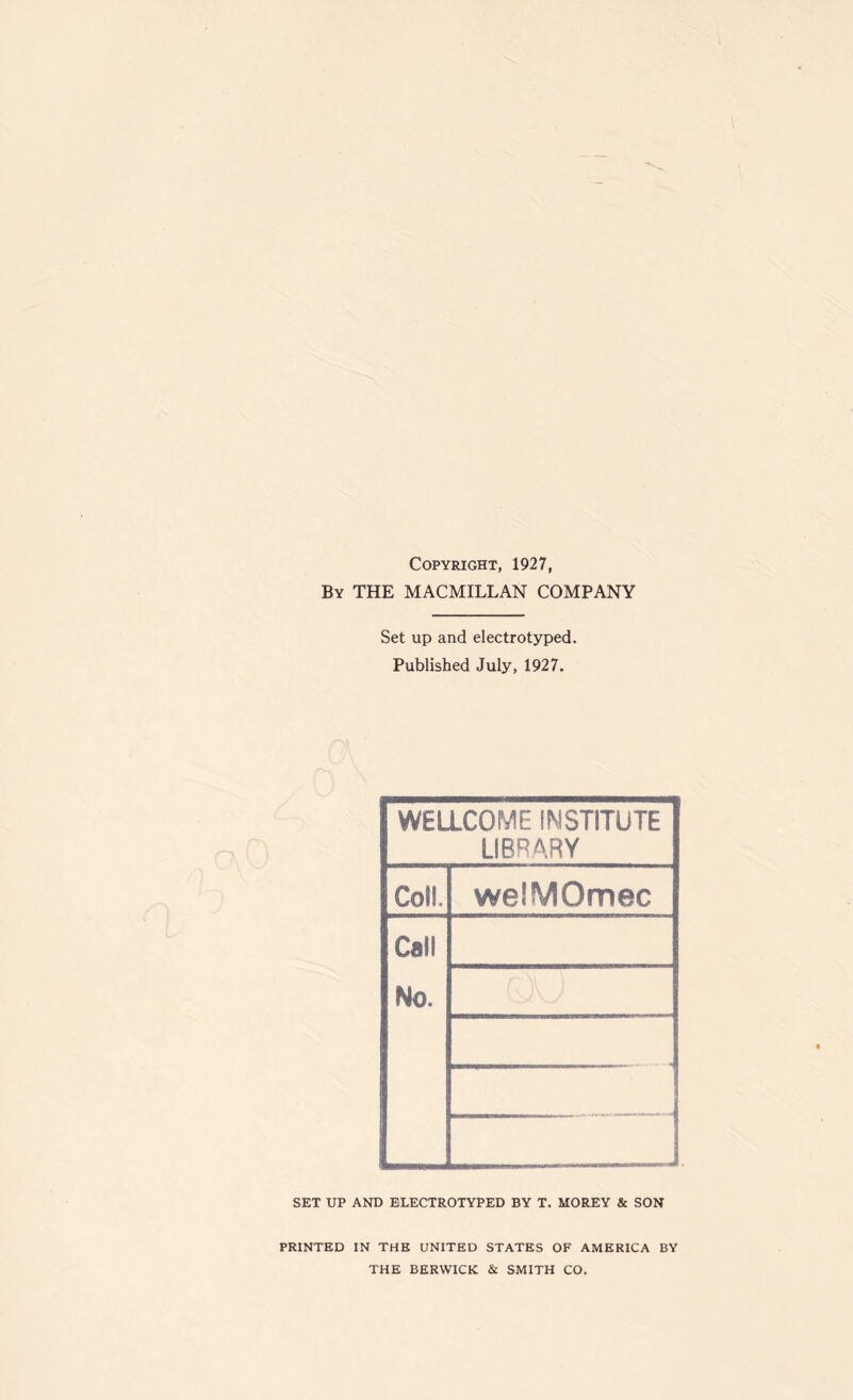 Copyright, 1927, By THE MACMILLAN COMPANY Set up and electrotyped. Published July, 1927. WELLCOME INSTITUTE LIBRARY Coll. welMOmec Call No. . . , SET UP AND ELECTROTYPED BY T. MOREY & SON PRINTED IN THE UNITED STATES OF AMERICA BY THE BERWICK & SMITH CO.