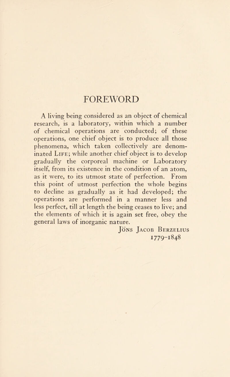 FOREWORD A living being considered as an object of chemical research, is a laboratory, within which a number of chemical operations are conducted; of these operations, one chief object is to produce all those phenomena, which taken collectively are denom- inated Life; while another chief object is to develop gradually the corporeal machine or Laboratory itself, from its existence in the condition of an atom, as it were, to its utmost state of perfection. From this point of utmost perfection the whole begins to decline as gradually as it had developed; the operations are performed in a manner less and less perfect, till at length the being ceases to live; and the elements of which it is again set free, obey the general laws of inorganic nature. Jons Jacob Berzelius 1779-1848