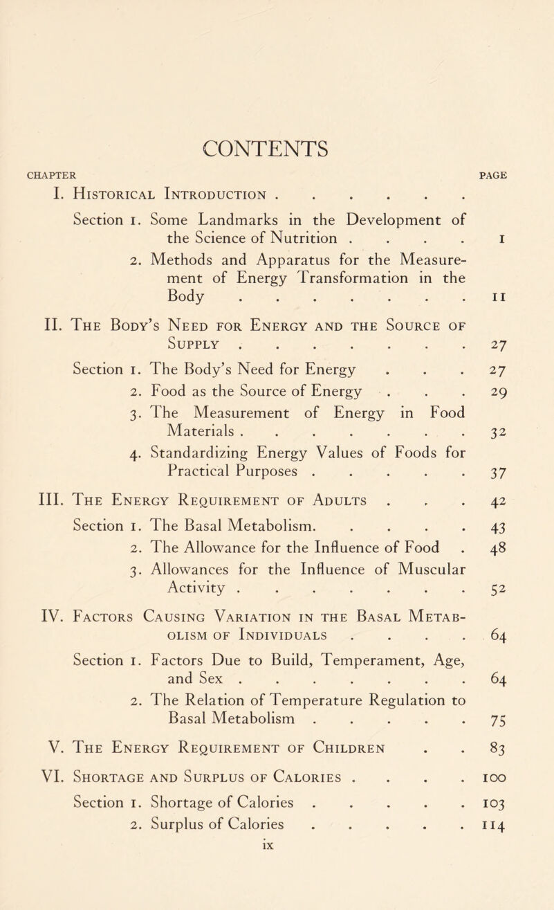 CONTENTS CHAPTER PAGE I. Historical Introduction Section i. Some Landmarks in the Development of the Science of Nutrition I 2. Methods and Apparatus for the Measure- ment of Energy Transformation in the Body . . . . . . .11 II. The Body’s Need for Energy and the Source of Supply 27 Section 1. The Body’s Need for Energy ... 27 2. Food as the Source of Energy ... 29 3. The Measurement of Energy in Food Materials ....... 32 4. Standardizing Energy Values of Foods for Practical Purposes ..... 37 III. The Energy Requirement of Adults ... 42 Section 1. The Basal Metabolism. .... 43 2. The Allowance for the Influence of Food . 48 3. Allowances for the Influence of Muscular Activity . ...... 52 IV. Factors Causing Variation in the Basal Metab- olism of Individuals .... 64 Section 1. Factors Due to Build, Temperament, Age, and Sex ....... 64 2. The Relation of Temperature Regulation to Basal Metabolism ..... 75 V. The Energy Requirement of Children . . 83 VI. Shortage and Surplus of Calories .... 100 Section 1. Shortage of Calories ..... 103 2. Surplus of Calories . . . . .114