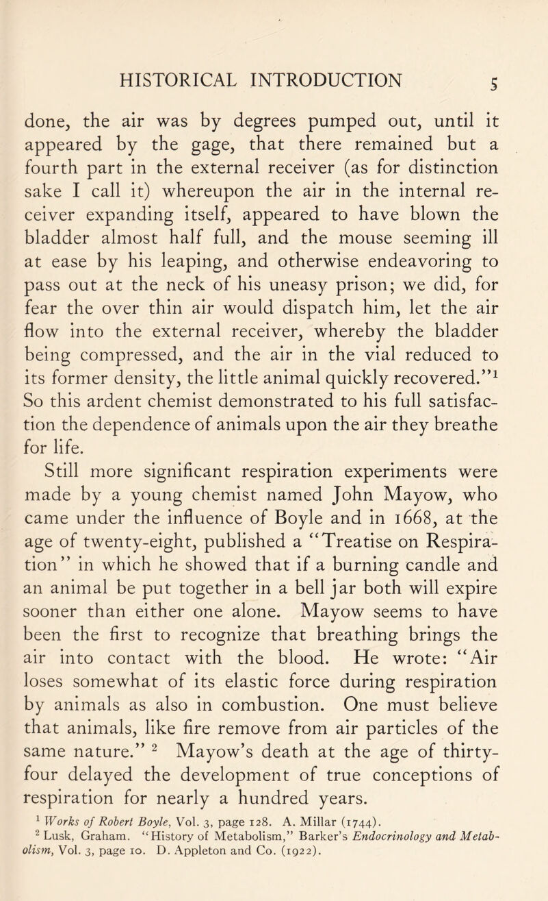 done, the air was by degrees pumped out, until it appeared by the gage, that there remained but a fourth part in the external receiver (as for distinction sake I call it) whereupon the air in the internal re- ceiver expanding itself, appeared to have blown the bladder almost half full, and the mouse seeming ill at ease by his leaping, and otherwise endeavoring to pass out at the neck of his uneasy prison; we did, for fear the over thin air would dispatch him, let the air flow into the external receiver, whereby the bladder being compressed, and the air in the vial reduced to its former density, the little animal quickly recovered.”1 So this ardent chemist demonstrated to his full satisfac- tion the dependence of animals upon the air they breathe for life. Still more significant respiration experiments were made by a young chemist named John Mayow, who came under the influence of Boyle and in 1668, at the age of twenty-eight, published a “ Treatise on Respira- tion” in which he showed that if a burning candle and an animal be put together in a bell jar both will expire sooner than either one alone. Mayow seems to have been the first to recognize that breathing brings the air into contact with the blood. He wrote: “Air loses somewhat of its elastic force during respiration by animals as also in combustion. One must believe that animals, like fire remove from air particles of the same nature.” 2 Mayow’s death at the age of thirty- four delayed the development of true conceptions of respiration for nearly a hundred years. 1 Works of Robert Boyle, Vol. 3, page 128. A. Millar (1744). 2 Lusk, Graham. “History of Metabolism,” Barker’s Endocrinology and Metab- olism, Vol. 3, page 10. D. Appleton and Co. (1922).
