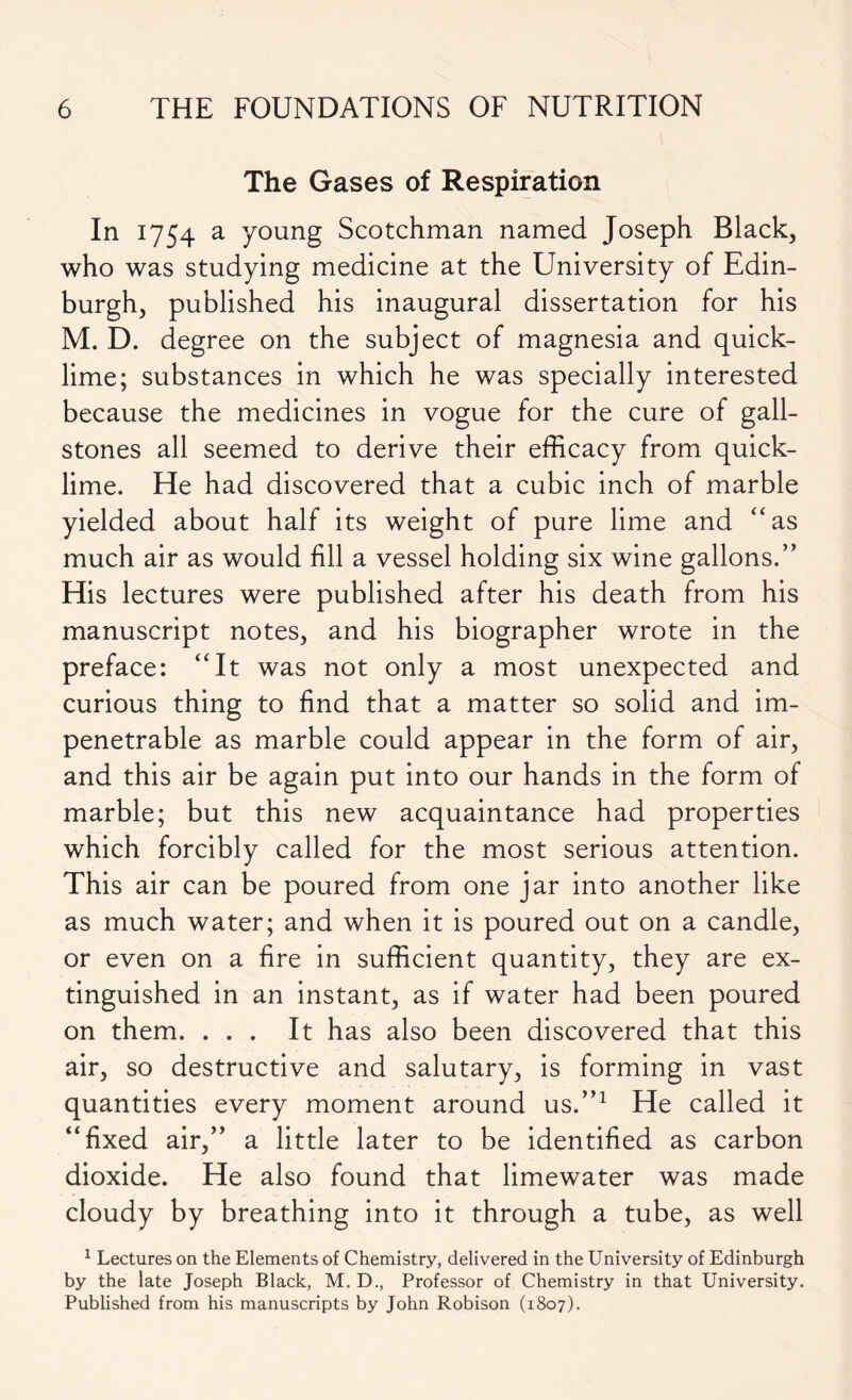 The Gases of Respiration In 1754 a young Scotchman named Joseph Black, who was studying medicine at the University of Edin- burgh, published his inaugural dissertation for his M. D. degree on the subject of magnesia and quick- lime; substances in which he was specially interested because the medicines in vogue for the cure of gall- stones all seemed to derive their efficacy from quick- lime. He had discovered that a cubic inch of marble yielded about half its weight of pure lime and “as much air as would fill a vessel holding six wine gallons. ” His lectures were published after his death from his manuscript notes, and his biographer wrote in the preface: “It was not only a most unexpected and curious thing to find that a matter so solid and im- penetrable as marble could appear in the form of air, and this air be again put into our hands in the form of marble; but this new acquaintance had properties which forcibly called for the most serious attention. This air can be poured from one jar into another like as much water; and when it is poured out on a candle, or even on a fire in sufficient quantity, they are ex- tinguished in an instant, as if water had been poured on them. ... It has also been discovered that this air, so destructive and salutary, is forming in vast quantities every moment around us.”1 He called it “fixed air,” a little later to be identified as carbon dioxide. He also found that limewater was made cloudy by breathing into it through a tube, as well 1 Lectures on the Elements of Chemistry, delivered in the University of Edinburgh by the late Joseph Black, M. D., Professor of Chemistry in that University. Published from his manuscripts by John Robison (1807).