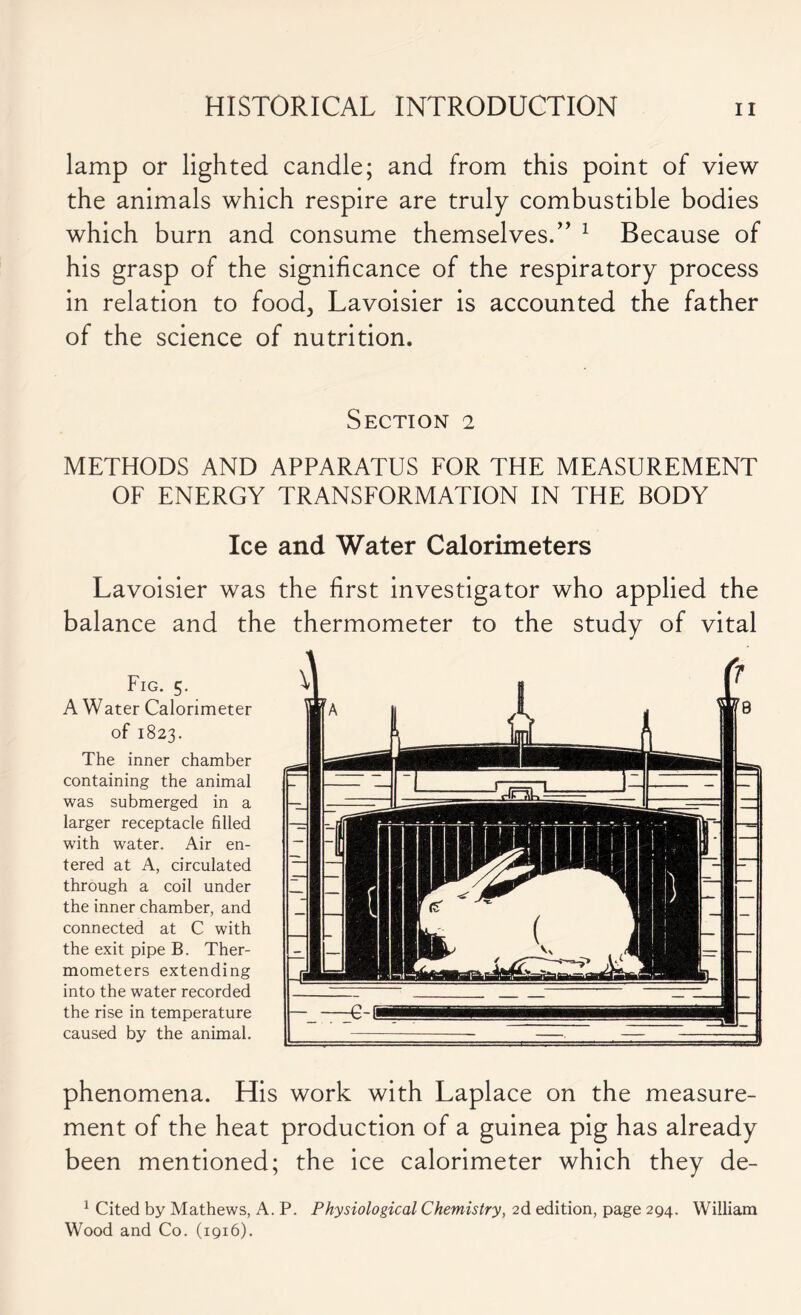 lamp or lighted candle; and from this point of view the animals which respire are truly combustible bodies which burn and consume themselves.” 1 Because of his grasp of the significance of the respiratory process in relation to food, Lavoisier is accounted the father of the science of nutrition. Section 2 METHODS AND APPARATUS FOR THE MEASUREMENT OF ENERGY TRANSFORMATION IN THE BODY Ice and Water Calorimeters Lavoisier was the first investigator who applied the balance and the thermometer to the study of vital A Water Calorimeter of 1823. The inner chamber containing the animal was submerged in a larger receptacle filled with water. Air en- tered at A, circulated through a coil under the inner chamber, and connected at C with the exit pipe B. Ther- mometers extending into the water recorded the rise in temperature caused by the animal. phenomena. His work with Laplace on the measure- ment of the heat production of a guinea pig has already been mentioned; the ice calorimeter which they de- 1 Cited by Mathews, A. P. Physiological Chemistry, 2d edition, page 294. William Wood and Co. (1916).