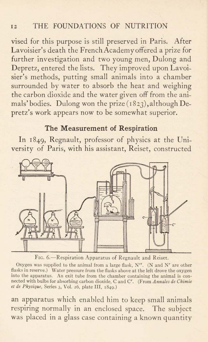 vised for this purpose is still preserved in Paris. After Lavoisier’s death the French Academy offered a prize for further investigation and two young men, Dulong and Depretz, entered the lists. They improved upon Lavoi- sier’s methods, putting small animals into a chamber surrounded by water to absorb the heat and weighing the carbon dioxide and the water given off from the ani- mals’bodies. Dulong won the prize (1823),although De- pretz’s work appears now to be somewhat superior. The Measurement of Respiration In 1849, Regnault, professor of physics at the Uni- versity of Paris, with his assistant, Reiset, constructed Oxygen was supplied to the animal from a large flask, N. (N and N' are other flasks in reserve.) Water pressure from the flasks above at the left drove the oxygen into the apparatus. An exit tube from the chamber containing the animal is con- nected with bulbs for absorbing carbon dioxide, C and C'. (From Annales de Chimie et de Physique, Series 3, Vol. 26, plate III, 1849.) an apparatus which enabled him to keep small animals respiring normally in an enclosed space. The subject was placed in a glass case containing a known quantity