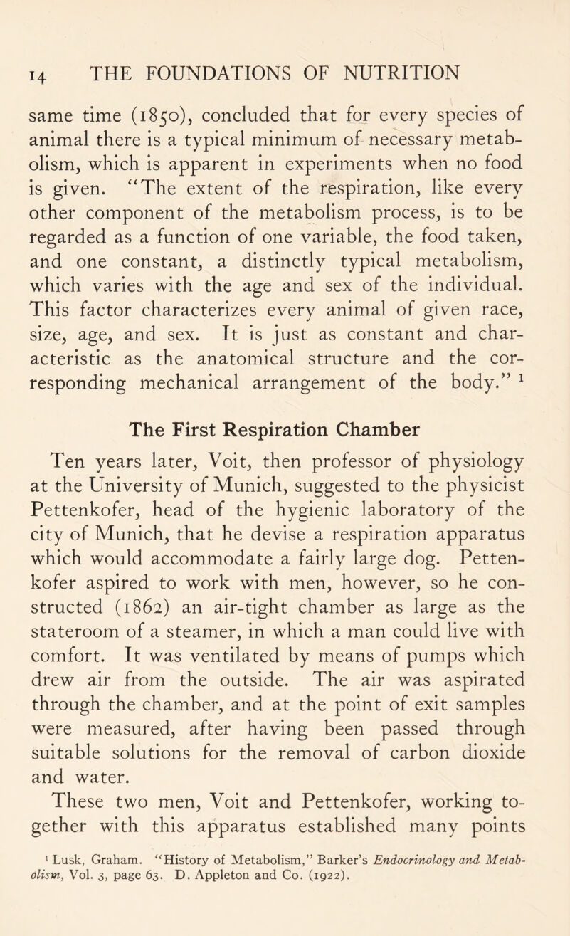 H same time (1850), concluded that for every species of animal there is a typical minimum of necessary metab- olism, which is apparent in experiments when no food is given. “The extent of the respiration, like every other component of the metabolism process, is to be regarded as a function of one variable, the food taken, and one constant, a distinctly typical metabolism, which varies with the age and sex of the individual. This factor characterizes every animal of given race, size, age, and sex. It is just as constant and char- acteristic as the anatomical structure and the cor- responding mechanical arrangement of the body.” 1 The First Respiration Chamber Ten years later, Voit, then professor of physiology at the University of Munich, suggested to the physicist Pettenkofer, head of the hygienic laboratory of the city of Munich, that he devise a respiration apparatus which would accommodate a fairly large dog. Petten- kofer aspired to work with men, however, so he con- structed (1862) an air-tight chamber as large as the stateroom of a steamer, in which a man could live with comfort. It was ventilated by means of pumps which drew air from the outside. The air was aspirated through the chamber, and at the point of exit samples were measured, after having been passed through suitable solutions for the removal of carbon dioxide and water. These two men, Voit and Pettenkofer, working to- gether with this apparatus established many points 1 Lusk, Graham. “History of Metabolism,” Barker’s Endocrinology and Metab-