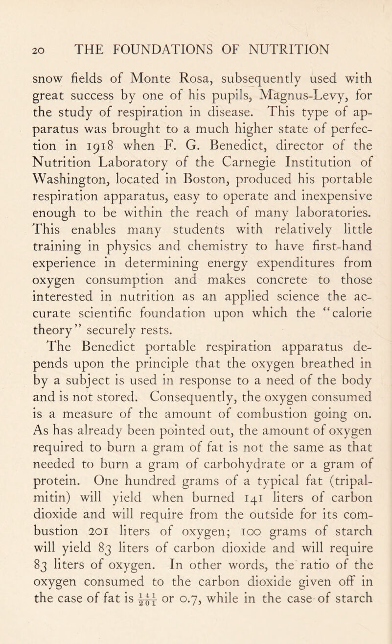 snow fields of Monte Rosa, subsequently used with great success by one of his pupils, Magnus-Levy, for the study of respiration in disease. This type of ap- paratus was brought to a much higher state of perfec- tion in 1918 when F. G. Benedict, director of the Nutrition Laboratory of the Carnegie Institution of Washington, located in Boston, produced his portable respiration apparatus, easy to operate and inexpensive enough to be within the reach of many laboratories. This enables many students with relatively little training in physics and chemistry to have first-hand experience in determining energy expenditures from oxygen consumption and makes concrete to those interested in nutrition as an applied science the ac- curate scientific foundation upon which the “calorie theory” securely rests. The Benedict portable respiration apparatus de- pends upon the principle that the oxygen breathed in by a subject is used in response to a need of the body and is not stored. Consequently, the oxygen consumed is a measure of the amount of combustion going on. As has already been pointed out, the amount of oxygen required to burn a gram of fat is not the same as that needed to burn a gram of carbohydrate or a gram of protein. One hundred grams of a typical fat (tripal- mitin) will yield when burned 141 liters of carbon dioxide and will require from the outside for its com- bustion 201 liters of oxygen; 100 grams of starch will yield 83 liters of carbon dioxide and will require 83 liters of oxygen. In other words, the ratio of the oxygen consumed to the carbon dioxide given off in the case of fat is |4x or °'7> while in the case of starch
