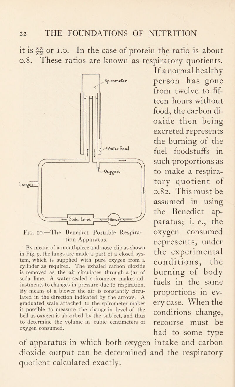 it is |f- or i.o. In the case of protein the ratio is about 0.8. These ratios are known as respiratory quotients. If a normal healthy person has gone from twelve to fif- teen hours without food, the carbon di- oxide then being excreted represents the burning of the fuel foodstuffs in such proportions as to make a respira- tory quotient of 0.82. This must be assumed in using the Benedict ap- paratus; i. e., the oxygen consumed represents, under the experimental conditions, the burning of body fuels in the same proportions in ev- ery case. When the conditions change, recourse must be had to some type of apparatus in which both oxygen intake and carbon dioxide output can be determined and the respiratory quotient calculated exactly. Fig. 10.—The Benedict Portable Respira- tion Apparatus. By means of a mouthpiece and nose-clip as shown in Fig. 9, the lungs are made a part of a closed sys- tem, which is supplied with pure oxygen from a cylinder as required. The exhaled carbon dioxide is removed as the air circulates through a jar of soda lime. A water-sealed spirometer makes ad- justments to changes in pressure due to respiration. By means of a blower the air is constantly circu- lated in the direction indicated by the arrows. A graduated scale attached to the spirometer makes it possible to measure the change in level of the bell as oxygen is absorbed by the subject, and thus to determine the volume in cubic centimeters of oxygen consumed.