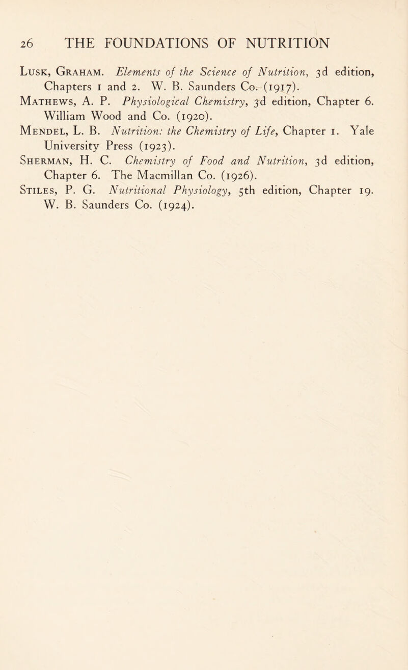 Lusk, Graham. Elements of the Science of Nutrition, 3d edition, Chapters 1 and 2. W. B. Saunders Co. (1917). Mathews, A. P. Physiological Chemistry, 3d edition, Chapter 6. William Wood and Co. (1920). Mendel, L. B. Nutrition: the Chemistry of Life, Chapter 1. Yale University Press (1923). Sherman, H. C. Chemistry of Food and Nutrition, 3d edition, Chapter 6. The Macmillan Co. (1926). Stiles, P. G. Nutritional Physiology, 5th edition, Chapter 19. W. B. Saunders Co. (1924).