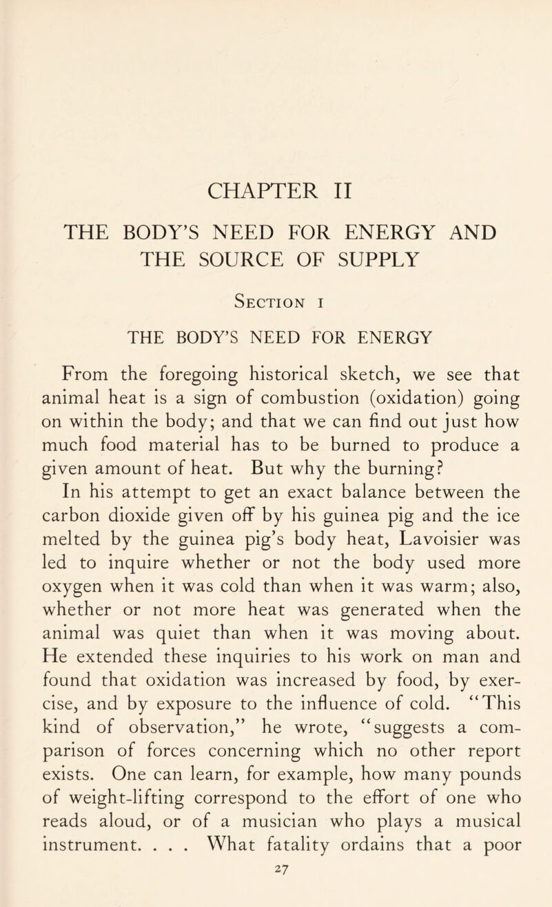 THE BODY’S NEED FOR ENERGY AND THE SOURCE OF SUPPLY Section i THE BODY’S NEED FOR ENERGY From the foregoing historical sketch, we see that animal heat is a sign of combustion (oxidation) going on within the body; and that we can find out just how much food material has to be burned to produce a given amount of heat. But why the burning? In his attempt to get an exact balance between the carbon dioxide given off by his guinea pig and the ice melted by the guinea pig’s body heat, Lavoisier was led to inquire whether or not the body used more oxygen when it was cold than when it was warm; also, whether or not more heat was generated when the animal was quiet than when it was moving about. He extended these inquiries to his work on man and found that oxidation was increased by food, by exer- cise, and by exposure to the influence of cold. “This kind of observation,” he wrote, “suggests a com- parison of forces concerning which no other report exists. One can learn, for example, how many pounds of weight-lifting correspond to the effort of one who reads aloud, or of a musician who plays a musical instrument. . . . What fatality ordains that a poor 2 7