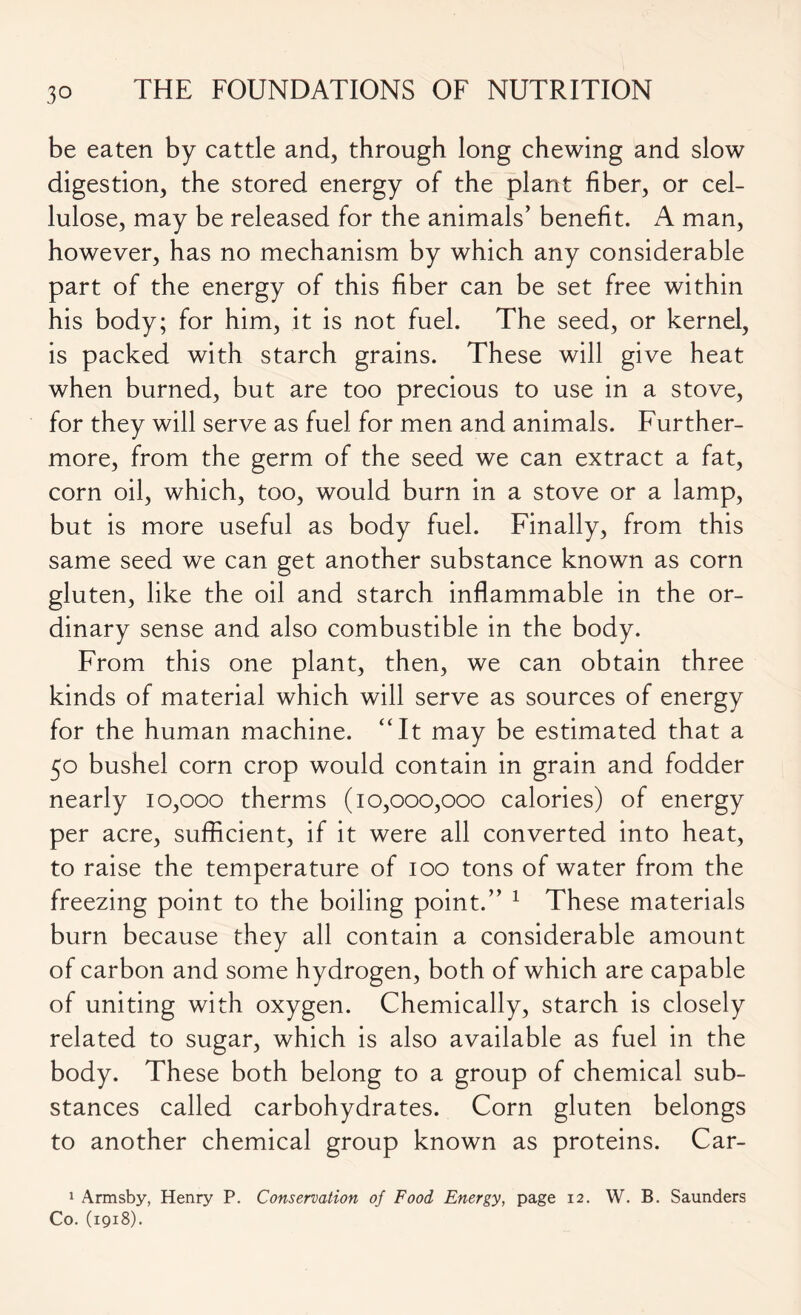 be eaten by cattle and, through long chewing and slow digestion, the stored energy of the plant fiber, or cel- lulose, may be released for the animals’ benefit. A man, however, has no mechanism by which any considerable part of the energy of this fiber can be set free within his body; for him, it is not fuel. The seed, or kernel, is packed with starch grains. These will give heat when burned, but are too precious to use in a stove, for they will serve as fuel for men and animals. Further- more, from the germ of the seed we can extract a fat, corn oil, which, too, would burn in a stove or a lamp, but is more useful as body fuel. Finally, from this same seed we can get another substance known as corn gluten, like the oil and starch inflammable in the or- dinary sense and also combustible in the body. From this one plant, then, we can obtain three kinds of material which will serve as sources of energy for the human machine. “It may be estimated that a 50 bushel corn crop would contain in grain and fodder nearly 10,000 therms (10,000,000 calories) of energy per acre, sufficient, if it were all converted into heat, to raise the temperature of 100 tons of water from the freezing point to the boiling point.” 1 These materials burn because they all contain a considerable amount of carbon and some hydrogen, both of which are capable of uniting with oxygen. Chemically, starch is closely related to sugar, which is also available as fuel in the body. These both belong to a group of chemical sub- stances called carbohydrates. Corn gluten belongs to another chemical group known as proteins. Car- 1 Armsby, Henry P. Conservation of Food Energy, page 12. W. B. Saunders Co. (1918).