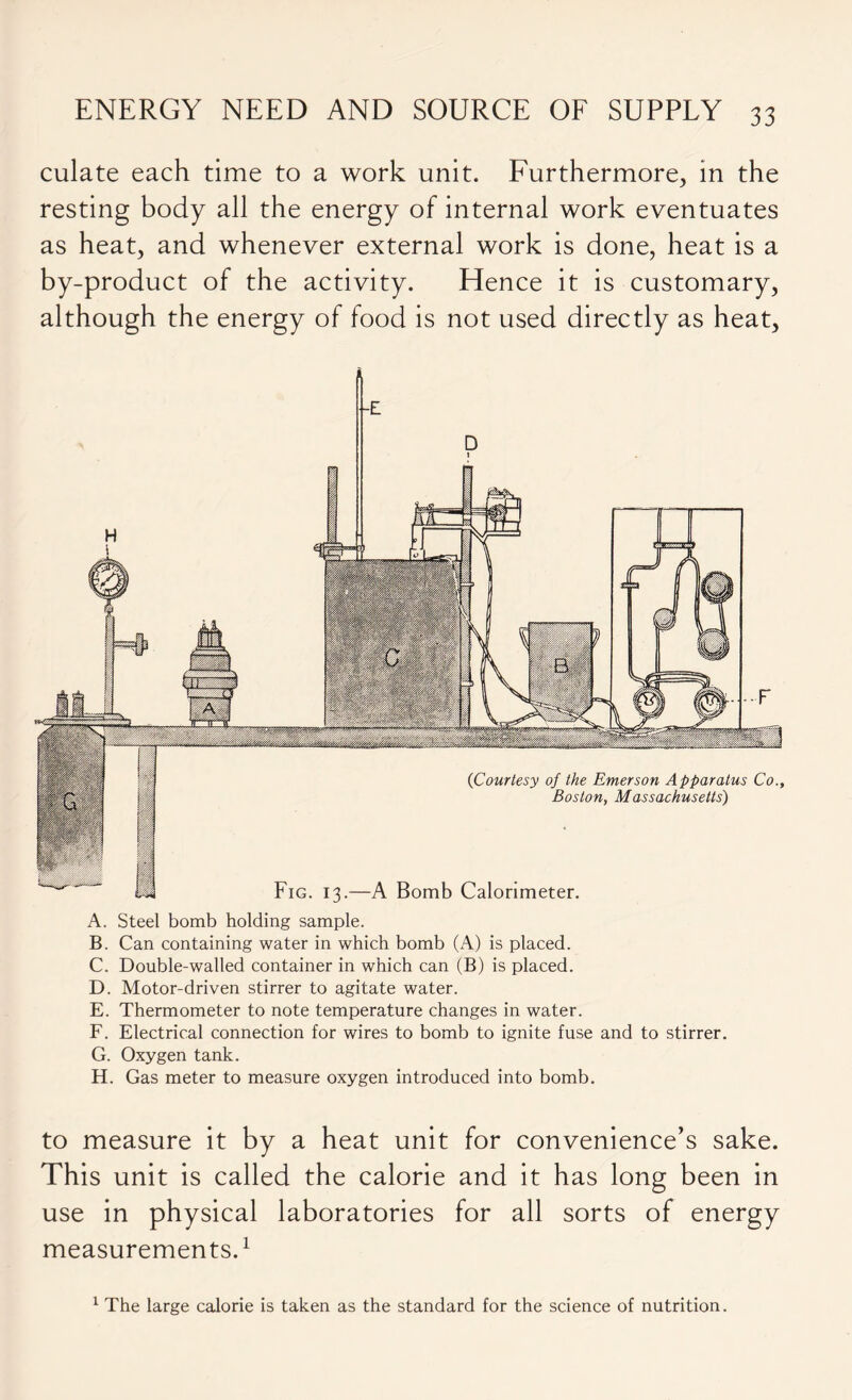 culate each time to a work unit. Furthermore, in the resting body all the energy of internal work eventuates as heat, and whenever external work is done, heat is a by-product of the activity. Hence it is customary, although the energy of food is not used directly as heat, {Courtesy of the Emerson Apparatus Co., Boston, Massachusetts) Fig. 13.—A Bomb Calorimeter. A. Steel bomb holding sample. B. Can containing water in which bomb (A) is placed. C. Double-walled container in which can (B) is placed. D. Motor-driven stirrer to agitate water. E. Thermometer to note temperature changes in water. F. Electrical connection for wires to bomb to ignite fuse and to stirrer. G. Oxygen tank. H. Gas meter to measure oxygen introduced into bomb. to measure it by a heat unit for convenience’s sake. This unit is called the calorie and it has long been in use in physical laboratories for all sorts of energy measurements.1 1 The large calorie is taken as the standard for the science of nutrition.