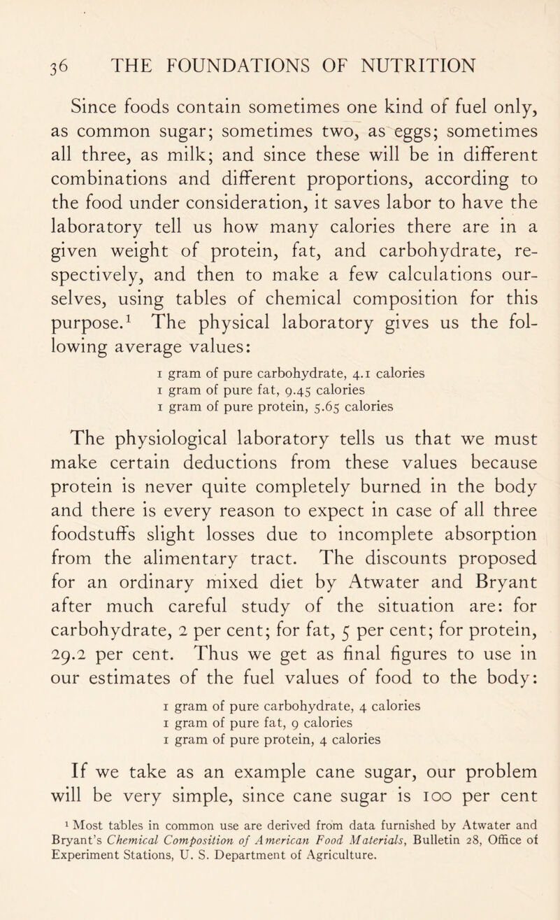 Since foods contain sometimes one kind of fuel only, as common sugar; sometimes two, as eggs; sometimes all three, as milk; and since these will be in different combinations and different proportions, according to the food under consideration, it saves labor to have the laboratory tell us how many calories there are in a given weight of protein, fat, and carbohydrate, re- spectively, and then to make a few calculations our- selves, using tables of chemical composition for this purpose.1 The physical laboratory gives us the fol- lowing average values: i gram of pure carbohydrate, 4.1 calories 1 gram of pure fat, 9.45 calories 1 gram of pure protein, 5.65 calories The physiological laboratory tells us that we must make certain deductions from these values because protein is never quite completely burned in the body and there is every reason to expect in case of all three foodstuffs slight losses due to incomplete absorption from the alimentary tract. The discounts proposed for an ordinary mixed diet by Atwater and Bryant after much careful study of the situation are: for carbohydrate, 2 per cent; for fat, 5 per cent; for protein, 29.2 per cent. Thus we get as final figures to use in our estimates of the fuel values of food to the body: 1 gram of pure carbohydrate, 4 calories 1 gram of pure fat, 9 calories 1 gram of pure protein, 4 calories If we take as an example cane sugar, our problem will be very simple, since cane sugar is 100 per cent 1 Most tables in common use are derived from data furnished by Atwater and Bryant’s Chemical Composition of American Food Materials, Bulletin 28, Office of Experiment Stations, U. S. Department of Agriculture.