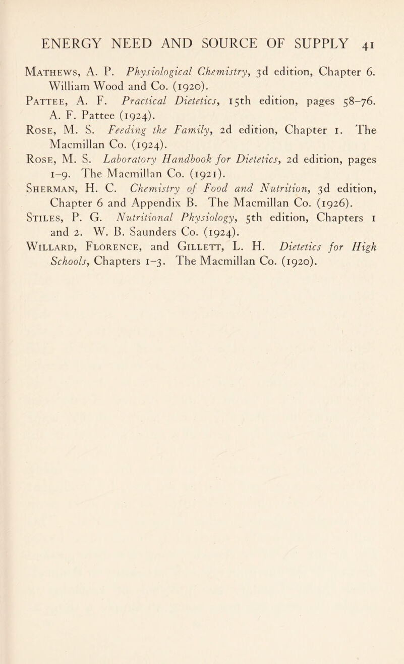 Mathews, A. P. Physiological Chemistry, 3d edition, Chapter 6. William Wood and Co. (1920). Pattee, A. F. Practical Dietetics, 15th edition, pages 58-76. A. F. Pattee (1924). Rose, M. S. Feeding the Family, 2d edition, Chapter 1. The Macmillan Co. (1924). Rose, M. S. Laboratory Handbook for Dietetics, 2d edition, pages 1-9. The Macmillan Co. (1921). Sherman, H. C. Chemistry of Food and Nutrition, 3d edition, Chapter 6 and Appendix B. The Macmillan Co. (1926). Stiles, P. G. Nutritional Physiology, 5th edition, Chapters 1 and 2. W. B. Saunders Co. (1924). Willard, Florence, and Gillett, L. H. Dietetics for High Schools, Chapters 1-3. The Macmillan Co. (1920).