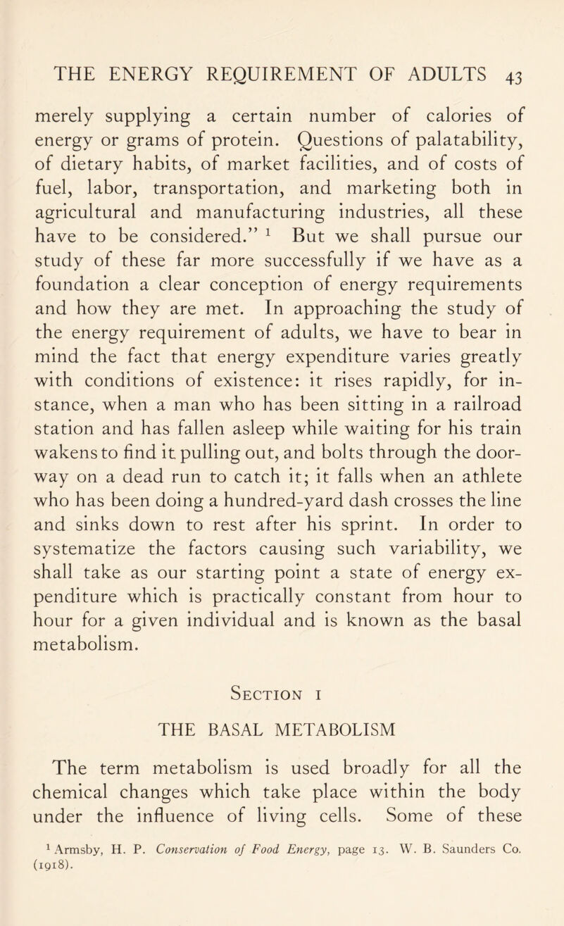 merely supplying a certain number of calories of energy or grams of protein. Questions of palatability, of dietary habits, of market facilities, and of costs of fuel, labor, transportation, and marketing both in agricultural and manufacturing industries, all these have to be considered.” 1 But we shall pursue our study of these far more successfully if we have as a foundation a clear conception of energy requirements and how they are met. In approaching the study of the energy requirement of adults, we have to bear in mind the fact that energy expenditure varies greatly with conditions of existence: it rises rapidly, for in- stance, when a man who has been sitting in a railroad station and has fallen asleep while waiting for his train wakens to find it pulling out, and bolts through the door- way on a dead run to catch it; it falls when an athlete who has been doing a hundred-yard dash crosses the line and sinks down to rest after his sprint. In order to systematize the factors causing such variability, we shall take as our starting point a state of energy ex- penditure which is practically constant from hour to hour for a given individual and is known as the basal metabolism. Section i THE BASAL METABOLISM The term metabolism is used broadly for all the chemical changes which take place within the body under the influence of living cells. Some of these 1 Armsby, H. P. Conservation of Food Energy, page 13. W. B. Saunders Co. (1918).