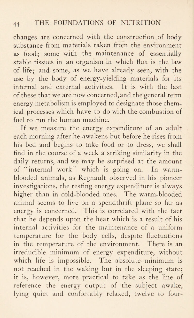 changes are concerned with the construction of body substance from materials taken from the environment as food; some with the maintenance of essentially stable tissues in an organism in which flux is the law of life; and some, as we have already seen, with the use by the body of energy-yielding materials for its internal and external activities. It is with the last of these that we are now concerned, and the general term energy metabolism is employed to designate those chem- ical processes which have to do with the combustion of fuel to run the human machine. If we measure the energy expenditure of an adult each morning after he awakens but before he rises from his bed and begins to take food or to dress, we shall find in the course of a week a striking similarity in the daily returns, and we may be surprised at the amount of “internal work” which is going on. In warm- blooded animals, as Regnault observed in his pioneer investigations, the resting energy expenditure is always higher than in cold-blooded ones. The warm-blooded animal seems to live on a spendthrift plane so far as energy is concerned. This is correlated with the fact that he depends upon the heat which is a result of his internal activities for the maintenance of a uniform temperature for the body cells, despite fluctuations in the temperature of the environment. There is an irreducible minimum of energy expenditure, without which life is impossible. The absolute minimum is not reached in the waking but in the sleeping state; it is, however, more practical to take as the line of reference the energy output of the subject awake, lying quiet and confortably relaxed, twelve to four-