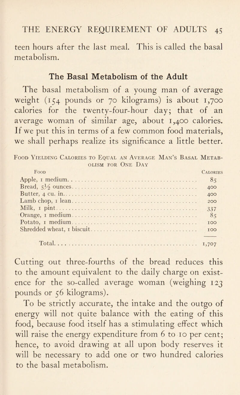 teen hours after the last meal. This is called the basal metabolism. The Basal Metabolism of the Adult The basal metabolism of a young man of average weight (154 pounds or 70 kilograms) is about 1,700 calories for the twenty-four-hour day; that of an average woman of similar age, about 1,400 calories. If we put this in terms of a few common food materials, we shall perhaps realize its significance a little better. Food Yielding Calories to Equal an Average Man’s Basal Metab- olism for One Day Food Calories Apple, 1 medium 85 Bread, 5P2 ounces 400 Butter, 4 cu. in 400 Lamb chop, 1 lean 200 Milk, 1 pint 337 Orange, 1 medium 85 Potato, 1 medium 100 Shredded wheat, 1 biscuit 100 Total 1,707 Cutting out three-fourths of the bread reduces this to the amount equivalent to the daily charge on exist- ence for the so-called average woman (weighing 123 pounds or 56 kilograms). To be strictly accurate, the intake and the outgo of energy will not quite balance with the eating of this food, because food itself has a stimulating effect which will raise the energy expenditure from 6 to 10 per cent; hence, to avoid drawing at all upon body reserves it will be necessary to add one or two hundred calories to the basal metabolism.